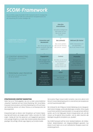 1. CONTENT STRATEGIE
Welchen Content brauchen wir?
2. CONTENT MARKETING
Wie entwickeln und vermarkten
wir Content?
3. PERSONEN UND PROZESSE
Wer setzt es um und wie machen
wir das am besten?
SCOM-Framework
Das von Mirko Lange entwickelte SCOM Framework steht für strategisches
Content Marketing und stellt eine systematische Herangehensweise bei
der Entwicklung von Content Strategien dar.
Conversion und
Messbarkeit
Wer soll was genau tun?
Welche messbaren Ziele (KPI)
ergeben sich?
Das Leitmotiv
Was ist die Leitidee?
Was sind die Themen?
Wie sind wir „unique“?
Ziele fürs
Unternehmen
Auf welche strategischen
Ziele zahlen wir ein?
Was ist der Nutzen
für uns?
Mehrwert für Nutzer
Wofür interessieren sich
die Stakeholder?
Was ist der Nutzen für sie?
Content
Wie füllen wir die Story?
Wie inszenieren wir
die Themen?
Welche Medien und
Formate nutzen wir?
Promotion
Wie bauen wir
unser Netzwerk auf
(Fans, Follower,
Abos, Besucher etc.)?
Prozesse
Wie organisieren wir
Content Discovery,
Content Creation,
Dialog und Promotion?
Kanal
Welchen Kanal nutzen wir?
Wie sieht die
Gesamtarchitektur aus?
Personen
Wer sind die
Verantwortlichen?
Welche Kompetenzen
brauchen sie?
Wie bringen Sie
sich persönlich ein?
Engagement
Wie „engagen“ wir
und wie organisieren
wir den Dialog?
STRATEGISCHES CONTENT MARKETING
Selten hat es ein Thema gegeben, das von so vielen unterschiedlichen
„Gewerken“ bearbeitet wird wie Content Marketing. SEO, Social Media,
Corporate Communications und Online Marketing bis zu PR und Corpo-
rate Publishing nehmen sich dieses Themas an und beanspruchen die
Deutungshoheit.
Entsprechend gibt es ebenso viele Perspektiven auf Content Marke-
ting: Mal soll Content „bei Google ranken“ helfen, mal soll er für Traffic
sorgen. Häufig will man Fans gewinnen und Engagement generieren,
schonwenigeroftgehtesumLeads.AbermeistenswerdendieseZieleim
jeweiligen Silo verfolgt, oftmals sogar begrenzt auf einzelne Kanäle.
Die einzelnen Player müssen endlich verstehen, dass sie es alleine nicht
können! Content Marketing braucht im Unternehmen die Kompetenzen
und die Zusammenarbeit aller!
Der Schlüssel für den Erfolg von Content Marketing ist eine übergeord-
nete Content Strategie, auf die alle Abteilungen einzahlen. Ohne sie gibt
es auch keine wirkliche Zusammenarbeit. Es muss gemeinsam definiert
werden, wie für die Zielgruppen Nutzen erzeugt werden soll, und alle
müssen auf die gleiche Story einzahlen. Und vor allem brauchen alle
Beteiligten das gleiche Verständnis von „Qualität“.
Das SCOM Framework will hier einen Standard etablieren, der Verläss-
lichkeit, Wiederholbarkeit und Integrationsfähigkeit garantiert. Aus
diesem Grund haben wir es zum methodischen Rückgrat unserer Ver-
anstaltung gemacht.
 