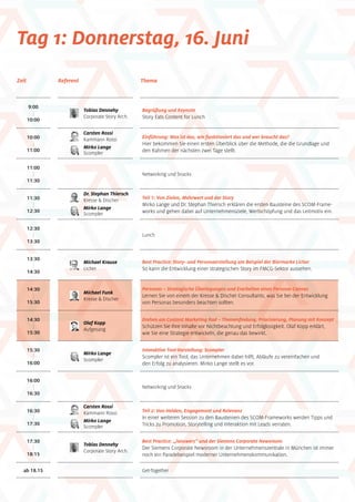 Tag 1: Donnerstag, 16. Juni
9:00
|
10:00
Tobias Dennehy
Corporate Story Arch.
Begrüßung und Keynote
Story Eats Content for Lunch
10:00
|
11:00
Einführung: Was ist das, wie funktioniert das und wer braucht das?
Hier bekommen Sie einen ersten Überblick über die Methode, die die Grundlage und
den Rahmen der nächsten zwei Tage stellt.
11:00
|
11:30
Networking und Snacks
11:30
|
12:30
12:30
|
13:30
13:30
|
14:30
14:30
|
15:30
14:30
|
15:30
16:00
|
16:30
16:30
|
17:30
17:30
|
18:15
ab 18.15
Zeit ThemaReferent
15:30
|
16:00
Michael Krause
Licher
Olaf Kopp
Aufgesang
Tobias Dennehy
Corporate Story Arch.
Mirko Lange
Scompler
Teil 1: Von Zielen, Mehrwert und der Story
Mirko Lange und Dr. Stephan Thiersch erklären die ersten Bausteine des SCOM-Frame-
works und gehen dabei auf Unternehmensziele, Wertschöpfung und das Leitmotiv ein.
Lunch
Best Practice: Story- und Personaerstellung am Beispiel der Biermarke Licher
So kann die Entwicklung einer strategischen Story im FMCG-Sektor aussehen.
Personas – Strategische Überlegungen und Erarbeiten eines Persona-Canvas
Lernen Sie von einem der Kresse  Discher Consultants, was Sie bei der Entwicklung
von Personas besonders beachten sollten.
Drehen am Content Marketing Rad – Themenfindung, Priorisierung, Planung mit Konzept
Schützen Sie Ihre Inhalte vor Nichtbeachtung und Erfolglosigkeit. Olaf Kopp erklärt,
wie Sie eine Strategie entwickeln, die genau das bewirkt.
Networking und Snacks
Get-Together
Teil 2: Von Helden, Engagement und Relevanz
In einer weiteren Session zu den Bausteinen des SCOM-Frameworks werden Tipps und
Tricks zu Promotion, Storytelling und Interaktion mit Leads verraten.
Best Practice: „/answers“ und der Siemens Corporate Newsroom
Der Siemens Corporate Newsroom in der Unternehmenszentrale in München ist immer
noch ein Paradebeispiel moderner Unternehmenskommunikation.
Interaktive Tool-Vorstellung: Scompler
Scompler ist ein Tool, das Unternehmen dabei hilft, Abläufe zu vereinfachen und
den Erfolg zu analysieren. Mirko Lange stellt es vor.
Michael Funk
Kresse  Discher

Dr. Stephan Thiersch
Kresse  Discher
Mirko Lange
Scompler
Carsten Rossi
Kammann Rossi
Mirko Lange
Scompler
Carsten Rossi
Kammann Rossi
Mirko Lange
Scompler
 