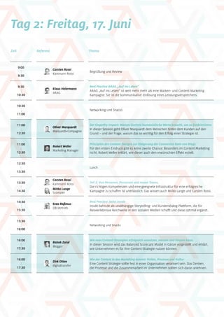 Tag 2: Freitag, 17. Juni
9:00
|
9:30
11:00
|
12:30
11:00
|
12:30
12:30
|
13:30
13:30
|
14:30
14:30
|
15:30
15:30
|
16:00
16:00
|
17:30
16:00
|
17:30
Zeit ThemaReferent
9:30
|
10:30
10:30
|
11:00
Carsten Rossi
Kammann Rossi
Svea Raßmus
DB Vertrieb
Klaus Heiermann
ARAG
Begrüßung und Review
Oliver Marquardt
Marquardt+Compagnie
Der Empathy-Impact: Warum Content humanistische Werte braucht, um zu funktionieren
In dieser Session geht Oliver Marquardt dem Menschen hinter dem Kunden auf den
Grund – und der Frage, warum das so wichtig für den Erfolg einer Strategie ist.
Prinzipien des Content Designs zur Steigerung der Conversion Rate von Blogs
Für den ersten Eindruck gibt es keine zweite Chance: Besonders im Content Marketing
nicht. Robert Weller erklärt, wie dieser auch den erwünschten Effekt erzielt.
Lunch
Teil 3: Von Personen, Prozessen und neuen Teams.
Die richtigen Kompetenzen und eine geeignete Infrastruktur für eine erfolgreiche
Kampagne zu schaffen ist unerlässlich. Das wissen auch Mirko Lange und Carsten Rossi.
Best Practice: bahn.inside
inside.bahn.de als unabhängige Storytelling- und Kundendialog-Plattform, die für
Reise­erlebnisse Reichweite in den sozialen Medien schafft und diese optimal ergänzt.
Networking und Snacks
Babak Zand
Blogger
Dirk Otten
digitaltransfer
Wie man Content-Strategien erfolgreich umsetzen, messen und steuern kann.
In dieser Session wird das Balanced Scorecard Model in Gänze vorgestellt und erklärt,
wie Unternehmen es für Ihre Content-Strategie nutzen können.
Wie der Content in das Marketing kommt: Rollen, Prozesse und Kultur
Eine Content Strategie sollte fest in einer Organisation verankert sein. Das Denken,
die Prozesse und die Zusammenarbeit im Unternehmen sollten sich daran anlehnen.
Best Practice ARAG „Auf ins Leben“
ARAG „Auf ins Leben“ ist weit mehr mehr als eine Marken- und Content Marketing
Kampagne. Sie ist die kommunikative Einlösung eines Leistungsversprechens.
Networking und Snacks
Robert Weller
Marketing Manager
Carsten Rossi
Kammann Rossi
Mirko Lange
Scompler
 