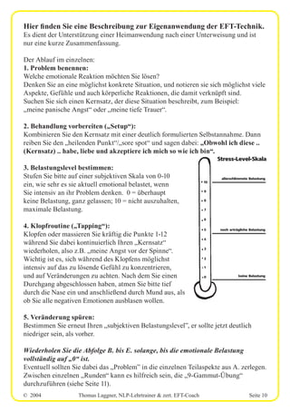 © 2004 Thomas Laggner, NLP-Lehrtrainer & zert. EFT-Coach Seite 10
Hier finden Sie eine Beschreibung zur Eigenanwendung der EFT-Technik.
Es dient der Unterstützung einer Heimanwendung nach einer Unterweisung und ist
nur eine kurze Zusammenfassung.
Der Ablauf im einzelnen:
1. Problem benennen:
Welche emotionale Reaktion möchten Sie lösen?
Denken Sie an eine möglichst konkrete Situation, und notieren sie sich möglichst viele
Aspekte, Gefühle und auch körperliche Reaktionen, die damit verknüpft sind.
Suchen Sie sich einen Kernsatz, der diese Situation beschreibt, zum Beispiel:
„meine panische Angst“ oder „meine tiefe Trauer“.
2. Behandlung vorbereiten („Setup“):
Kombinieren Sie den Kernsatz mit einer deutlich formulierten Selbstannahme. Dann
reiben Sie den „heilenden Punkt“/„sore spot“ und sagen dabei: „Obwohl ich diese ..
(Kernsatz) .. habe, liebe und akzeptiere ich mich so wie ich bin“.
3. Belastungslevel bestimmen:
Stufen Sie bitte auf einer subjektiven Skala von 0-10
ein, wie sehr es sie aktuell emotional belastet, wenn
Sie intensiv an ihr Problem denken. 0 = überhaupt
keine Belastung, ganz gelassen; 10 = nicht auszuhalten,
maximale Belastung.
4. Klopfroutine („Tapping“):
Klopfen oder massieren Sie kräftig die Punkte 1-12
während Sie dabei kontinuierlich Ihren „Kernsatz“
wiederholen, also z.B. „meine Angst vor der Spinne“.
Wichtig ist es, sich während des Klopfens möglichst
intensiv auf das zu lösende Gefühl zu konzentrieren,
und auf Veränderungen zu achten. Nach dem Sie einen
Durchgang abgeschlossen haben, atmen Sie bitte tief
durch die Nase ein und anschließend durch Mund aus, als
ob Sie alle negativen Emotionen ausblasen wollen.
5. Veränderung spüren:
Bestimmen Sie erneut Ihren „subjektiven Belastungslevel”, er sollte jetzt deutlich
niedriger sein, als vorher.
Wiederholen Sie die Abfolge B. bis E. solange, bis die emotionale Belastung
vollständig auf „0“ ist.
Eventuell sollten Sie dabei das „Problem” in die einzelnen Teilaspekte aus A. zerlegen.
Zwischen einzelnen „Runden“ kann es hilfreich sein, die „9-Gammut-Übung“
durchzuführen (siehe Seite 11).
0
1
2
3
4
5
6
7
8
9
10
allerschlimmste Belastung
noch erträgliche Belastung
keine Belastung
Stress-Level-Skala
 