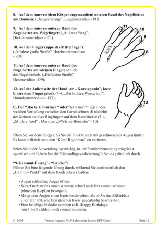 © 2004 Thomas Laggner, NLP-Lehrtrainer & zert. EFT-Coach Seite 12
8. Auf dem inneren (dem Körper zugewandten) unteren Rand des Nagelbettes
am Daumen; („Junges Shang”, Lungenmeridian - P11)
9. Auf dem inneren unteren Rand des
Nagelbettes am Zeigefinger; („Äußeres Yang”,
Dickdarmmeridian - IC1)
10. Auf der Fingerkuppe des Mittelfingers;
(„Mittlere große Straße”, Herzbeutelmeridian
- Pc9)
11. Auf dem inneren unteren Rand des
Nagelbettes am kleinen Finger; seitlich
des Nagelwinkels („Die kleine Straße”,
Herzmeridian - C9);
12.Auf der Außenseite der Hand, am „Karatepunkt”, kurz
hinter dem Fingergelenk (3-4, „Der hintere Wasserlauf”,
Dünndarmmeridian - IT3);
C. Der “3fache Erwärmer “ oder”Gammut “ liegt in der
weichen Vertiefung zwischen den Carpalsehnen (Knöcheln)
des kleinen und des Ringfingers auf dem Handrücken (3-4,
„Mittlere Insel” , Meridian „3-Wärme-Bereiche” - T3).
Üben Sie vor dem Spiegel, bis Sie die Punkte auch mit geschlossenen Augen finden.
Es kann hilfreich sein, den “Klopf-Rhythmus” zu variieren.
Seien Sie in der Anwendung hartnäckig, in der Problembenennung möglichst
spezifisch und führen Sie die “Behandlugsvorbereitung” (Setup) gründlich durch.
“9-Gammut-Übung” / “Brücke”:
Führen Sie bitte folgende Übung durch, während Sie kontinuierlich den
„Gammut-Punkt” auf dem Handrücken klopfen:
• Augen schließen; Augen öffnen
• Scharf nach rechts unten schauen; scharf nach links unten schauen
(ohne den Kopf zu bewegen);
• Mit großen Augen einen Kreis beschreiben, als ob Sie das Zifferblatt
einer Uhr ablesen; Den gleichen Kreis gegenläufig beschreiben;
• Eine beliebige Melodie summen (z.B. Happy Birthday);
von 1 bis 5 zählen; noch einmal Summen.
12
„gammut“
11
10
9
8
 