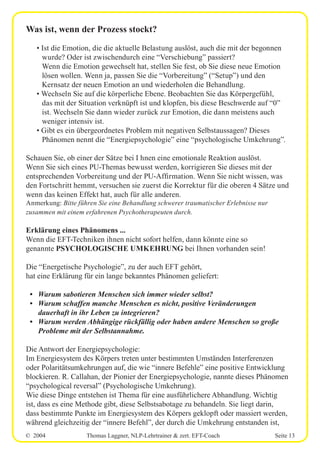 © 2004 Thomas Laggner, NLP-Lehrtrainer & zert. EFT-Coach Seite 13
Was ist, wenn der Prozess stockt?
• Ist die Emotion, die die aktuelle Belastung auslöst, auch die mit der begonnen
wurde? Oder ist zwischendurch eine “Verschiebung” passiert?
Wenn die Emotion gewechselt hat, stellen Sie fest, ob Sie diese neue Emotion
lösen wollen. Wenn ja, passen Sie die “Vorbereitung” (“Setup”) und den
Kernsatz der neuen Emotion an und wiederholen die Behandlung.
• Wechseln Sie auf die körperliche Ebene. Beobachten Sie das Körpergefühl,
das mit der Situation verknüpft ist und klopfen, bis diese Beschwerde auf “0”
ist. Wechseln Sie dann wieder zurück zur Emotion, die dann meistens auch
weniger intensiv ist.
• Gibt es ein übergeordnetes Problem mit negativen Selbstaussagen? Dieses
Phänomen nennt die “Energiepsychologie” eine “psychologische Umkehrung”.
Schauen Sie, ob einer der Sätze bei I hnen eine emotionale Reaktion auslöst.
Wenn Sie sich eines PU-Themas bewusst werden, korrigieren Sie dieses mit der
entsprechenden Vorbereitung und der PU-Affirmation. Wenn Sie nicht wissen, was
den Fortschritt hemmt, versuchen sie zuerst die Korrektur für die oberen 4 Sätze und
wenn das keinen Effekt hat, auch für alle anderen.
Anmerkung: Bitte führen Sie eine Behandlung schwerer traumatischer Erlebnisse nur
zusammen mit einem erfahrenen Psychotherapeuten durch.
Erklärung eines Phänomens ...
Wenn die EFT-Techniken ihnen nicht sofort helfen, dann könnte eine so
genannte PSYCHOLOGISCHE UMKEHRUNG bei Ihnen vorhanden sein!
Die “Energetische Psychologie”, zu der auch EFT gehört,
hat eine Erklärung für ein lange bekanntes Phänomen geliefert:
• Warum sabotieren Menschen sich immer wieder selbst?
• Warum schaffen manche Menschen es nicht, positive Veränderungen
dauerhaft in ihr Leben zu integrieren?
• Warum werden Abhängige rückfällig oder haben andere Menschen so große
Probleme mit der Selbstannahme.
Die Antwort der Energiepsychologie:
Im Energiesystem des Körpers treten unter bestimmten Umständen Interferenzen
oder Polaritätsumkehrungen auf, die wie “innere Befehle” eine positive Entwicklung
blockieren. R. Callahan, der Pionier der Energiepsychologie, nannte dieses Phänomen
“psychological reversal” (Psychologische Umkehrung).
Wie diese Dinge entstehen ist Thema für eine ausführlichere Abhandlung. Wichtig
ist, dass es eine Methode gibt, diese Selbstsabotage zu behandeln. Sie liegt darin,
dass bestimmte Punkte im Energiesystem des Körpers geklopft oder massiert werden,
während gleichzeitig der “innere Befehl”, der durch die Umkehrung entstanden ist,
 