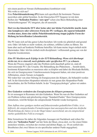 © 2004 Thomas Laggner, NLP-Lehrtrainer & zert. EFT-Coach Seite 14
mit einem positiven Vorsatz (Selbstannahme) kombiniert wird.
Wie wirkt es sich aus?
Eine Polaritätsumkehrung (PU) kann sich spezifisch für bestimmte Themen
auswirken oder global bestehen. In der klassischen EFT Sequenz ist mit dem
Reiben des “heilenden Punktes / sore spot” schon eine Basis-Behandlung einer
“kriterienbezogenen” PU integriert, die oft ausreicht.
Dort wo das klassische EFT aber keine oder nur kleine Fortschritte macht, kann
eine komplexere oder schwerere Form der PU vorliegen, die separat behandelt
werden muss, denn eine solche Polaritätsumkehrung stoppt jegliche Form der
Heilung im betreffenden Lebensbereich.
Die PU kann sich auf das ganze Leben beziehen: Ich werde nie glücklich und gesund
sein. Oder: Ich habe es nicht verdient, ein schönes, erfülltes Leben zu führen. Sie
kann aber auch auf konkrete Probleme betreffen: Ich kann meine Angst einfach nicht
überwinden. Oder: Ich bin einfach nicht diszipliniert / willensstark genug um von der
Zigarette loszukommen.
Eine PU blockiert auch Erfolge in der EFT-Behandlung: Wenn sich überhaupt
nichts tut, ist es sinnvoll, nach globalen oder spezifischen PU’s zu schauen.
Wenn der Prozess stagniert oder das Problem nicht dauerhaft gelöst ist, sind oft
intervenierende PU’s die Ursache. Die Behandlung des Phänomens ... besteht darin,
bestimmte Körperstellen zu massieren oder zu klopfen und dabei die Blockade-Befehle,
die sich im Energiesystem/ Unterbewusstsein festgesetzt haben, mit einer positiven
Affirmation, einem Vorsatz zu koppeln.
Wir reden hier von einer Störung im Energiesystem des Körpers, die behandelt werden
soll. In der klassischen Akupunkur müssten sie nun genau den Akupunktur-Punkt
herausfinden, der Ihr Problem behebt. In der “Energiepsychologie” gehen wir anders
vor.
Ihre Gedanken verändern das Energiesystem des Körpers permanent.
Es ist sozusagen in Rezonanz mit den Gedanken. Wenn Sie nun als Ihre Gedanken auf
ein Problem richten und gleichzeitig einige “Standard-Punkte” Ihres Energiesystems
stimulieren, wird Ihr Körper die entsprechende Polarität wieder korrigieren.
Zum Aufbau eines genügen starken und fokussierenden gedanklichen Feldes, ist es
hilfreich, die entsprechenden Formulierungen laut auszusprechen und eine dreifache
Wiederholung des Satzes ist in der Regel immer ausreichend, um ein entsprechend
starkes gedankliches Feld zu erzeugen.
Bitte formulieren Sie daber die folgenden Aussagen mit Nachdruck und reiben Sie
dabei den “heilenden Punkt” auf der Seite der Brust, etwas dort, wo Sie einen Orden
anstecken würden, zwischen der zweiten und dritten Rippe, ca. 10 cm seitlich des
Brustbeines (bei zwei Sätzen ist ein spezifischer anderer Punkt angegeben).
 