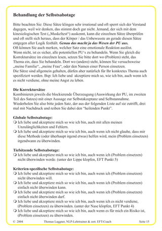 © 2004 Thomas Laggner, NLP-Lehrtrainer & zert. EFT-Coach Seite 15
Behandlung der Selbstsabotage
Bitte beachten Sie: Diese Sätze klingen sehr irrational und oft sperrt sich der Verstand
dagegen, weil wir denken, das stimmt doch gar nicht. Jemand, der sich mit dem
kinesiologischen Test („Muskeltest“) auskennt, kann die einzelnen Sätze überprüfen
und oft stellt sich heraus, dass der Körper / das Unbewusste an gerade diesen Sätze
entgegen aller Logik festhält. Genau das macht ja das Wesen der PU aus.
Oft können Sie auch merken, welcher Satz eine emotionale Reaktion auslöst.
Wenn nicht, ist es sicher, alle potentiellen PU‘s zu behandeln. Wenn Sie gleich die
Korrektursätze im einzelnen lesen, setzen Sie bitte dort wo (Problem) steht, das
Thema ein, dass Sie behandeln. Dort wo (andere) steht, können Sie versuchsweise
„meine Familie“, „meine Frau“, oder den Namen einer Person einsetzen.
Die Sätze sind allgemein gehalten, dürfen aber natürlich für Ihr konkretes Thema auch
spezifiziert werden. Bsp: Ich liebe und akzeptiere mich so, wie ich bin, auch wenn ich
es nicht verdiene, ohne meine Angst zu leben.
Die Korrektursätze
Kombinieren jeweils die blockierende Überzeugung (Auswirkung der PU, im zweiten
Teil des Satzes) mit einer Aussage zur Selbstakzeptanz und Selbstannahme.
Wiederholen Sie also bitte jeden Satz, der aus der folgenden Liste auf sie zutrifft, drei
mal mit Nachdruck und reiben Sie dabei den “heilenden Punkt”.
Globale Selbstsabotage:
m Ich liebe und akzeptiere mich so wie ich bin, auch mit allen meinen
Unzulänglichkeiten und Fehlern.
m Ich liebe und akzeptiere mich so wie ich bin, auch wenn ich nicht glaube, dass mir
diese Methode (oder überhaupt irgend etwas) helfen wird, mein (Problem einsetzen)
irgendwann zu überwinden.
Tiefsitzende Selbstsabotage:
m Ich liebe und akzeptiere mich so wie ich bin, auch wenn ich (Problem einsetzen)
nicht überwinden werde. (unter der Lippe klopfen, EFT Punkt 5)
Kriterien-spezifische Selbstsabotage:
m Ich liebe und akzeptiere mich so wie ich bin, auch wenn ich (Problem einsetzen)
nicht überwinden will.
m Ich liebe und akzeptiere mich so wie ich bin, auch wenn ich (Problem einsetzen)
einfach nicht überwinden kann.
m Ich liebe und akzeptiere mich so wie ich bin, auch wenn ich (Problem einsetzen)
einfach nicht überwinden darf.
m Ich liebe und akzeptiere mich so wie ich bin, auch wenn ich es nicht verdiene,
(Problem einsetzen) zu überwinden. (unter der Nase klopfen, EFT Punkt 4)
m Ich liebe und akzeptiere mich so wie ich bin, auch wenn es für mich ein Risiko ist,
(Problem einsetzen) zu überwinden.
 