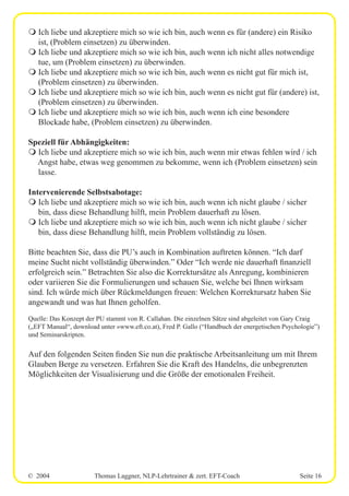 © 2004 Thomas Laggner, NLP-Lehrtrainer & zert. EFT-Coach Seite 16
m Ich liebe und akzeptiere mich so wie ich bin, auch wenn es für (andere) ein Risiko
ist, (Problem einsetzen) zu überwinden.
m Ich liebe und akzeptiere mich so wie ich bin, auch wenn ich nicht alles notwendige
tue, um (Problem einsetzen) zu überwinden.
m Ich liebe und akzeptiere mich so wie ich bin, auch wenn es nicht gut für mich ist,
(Problem einsetzen) zu überwinden.
m Ich liebe und akzeptiere mich so wie ich bin, auch wenn es nicht gut für (andere) ist,
(Problem einsetzen) zu überwinden.
m Ich liebe und akzeptiere mich so wie ich bin, auch wenn ich eine besondere
Blockade habe, (Problem einsetzen) zu überwinden.
Speziell für Abhängigkeiten:
m Ich liebe und akzeptiere mich so wie ich bin, auch wenn mir etwas fehlen wird / ich
Angst habe, etwas weg genommen zu bekomme, wenn ich (Problem einsetzen) sein
lasse.
Intervenierende Selbstsabotage:
m Ich liebe und akzeptiere mich so wie ich bin, auch wenn ich nicht glaube / sicher
bin, dass diese Behandlung hilft, mein Problem dauerhaft zu lösen.
m Ich liebe und akzeptiere mich so wie ich bin, auch wenn ich nicht glaube / sicher
bin, dass diese Behandlung hilft, mein Problem vollständig zu lösen.
Bitte beachten Sie, dass die PU’s auch in Kombination auftreten können. “Ich darf
meine Sucht nicht vollständig überwinden.” Oder “Ich werde nie dauerhaft finanziell
erfolgreich sein.” Betrachten Sie also die Korrektursätze als Anregung, kombinieren
oder variieren Sie die Formulierungen und schauen Sie, welche bei Ihnen wirksam
sind. Ich würde mich über Rückmeldungen freuen: Welchen Korrektursatz haben Sie
angewandt und was hat Ihnen geholfen.
Quelle: Das Konzept der PU stammt von R. Callahan. Die einzelnen Sätze sind abgeleitet von Gary Craig
(„EFT Manual“, download unter »www.eft.co.at), Fred P. Gallo (“Handbuch der energetischen Psychologie”)
und Seminarskripten.
Auf den folgenden Seiten finden Sie nun die praktische Arbeitsanleitung um mit Ihrem
Glauben Berge zu versetzen. Erfahren Sie die Kraft des Handelns, die unbegrenzten
Möglichkeiten der Visualisierung und die Größe der emotionalen Freiheit.
 
