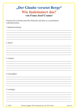 © 2004 Thomas Laggner, NLP-Lehrtrainer & zert. EFT-Coach Seite 19
„Der Glaube versetzt Berge“
Wie funktioniert das?
von Franz Josef Cramer
Notieren Sie in Stichworten Ihre Wünsche und Ziele zu verschiedenen
Lebensbereichen:
1.Selbstenwicklung:
______________________________________________________________________
______________________________________________________________________
______________________________________________________________________
______________________________________________________________________
______________________________________________________________________
2. Beruf
______________________________________________________________________
______________________________________________________________________
______________________________________________________________________
______________________________________________________________________
______________________________________________________________________
3. Familie
______________________________________________________________________
______________________________________________________________________
______________________________________________________________________
______________________________________________________________________
______________________________________________________________________
4. Gesundheit
______________________________________________________________________
______________________________________________________________________
______________________________________________________________________
______________________________________________________________________
______________________________________________________________________
5. sonstiges
______________________________________________________________________
______________________________________________________________________
______________________________________________________________________
______________________________________________________________________
______________________________________________________________________
 