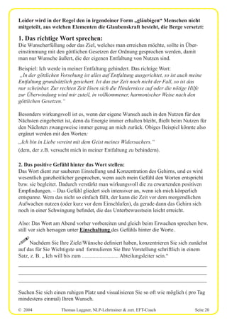 © 2004 Thomas Laggner, NLP-Lehrtrainer & zert. EFT-Coach Seite 20
Leider wird in der Regel den in irgendeiner Form „gläubigen“ Menschen nicht
mitgeteilt, aus welchen Elementen die Glaubenskraft besteht, die Berge versetzt:
1. Das richtige Wort sprechen:
Die Wunscherfüllung oder das Ziel, welches man erreichen möchte, sollte in Über-
einstimmung mit den göttlichen Gesetzen der Ordnung gesprochen werden, damit
man nur Wunsche äußert, die der eigenen Entfaltung von Nutzen sind.
Beispiel: Ich werde in meiner Entfaltung gehindert. Das richtige Wort:
„In der göttlichen Vorsehung ist alles auf Entfaltung ausgerichtet, so ist auch meine
Entfaltung grundsätzlich gesichert. Ist das zur Zeit noch nicht der Fall, so ist das
nur scheinbar. Zur rechten Zeit lösen sich die Hindernisse auf oder die nötige Hilfe
zur Überwindung wird mir zuteil, in vollkommener, harmonischer Weise nach den
göttlichen Gesetzen.“
Besonders wirkungsvoll ist es, wenn der eigene Wunsch auch in den Nutzen für den
Nächsten eingebettet ist, denn da Energie immer erhalten bleibt, fließt beim Nutzen für
den Nächsten zwangsweise immer genug an mich zurück. Obiges Beispiel könnte also
ergänzt werden mit den Worten:
„Ich bin in Liebe vereint mit dem Geist meines Widersachers.“
(dem, der z.B. versucht mich in meiner Entfaltung zu behindern).
2. Das positive Gefühl hinter das Wort stellen:
Das Wort dient zur sauberen Einstellung und Konzentration des Gehirns, und es wird
wesentlich ganzheitlicher gesprochen, wenn auch mein Gefühl den Worten entspricht
bzw. sie begleitet. Dadurch verstärkt man wirkungsvoll die zu erwartenden positiven
Empfindungen. – Das Gefühl gliedert sich intensiver an, wenn ich mich körperlich
entspanne. Wem das nicht so einfach fällt, der kann die Zeit vor dem morgendlichen
Aufwachen nutzen (oder kurz vor dem Einschlafen), da gerade dann das Gehirn sich
noch in einer Schwingung befindet, die das Unterbewusstsein leicht erreicht.
Also: Das Wort am Abend vorher vorbereiten und gleich beim Erwachen sprechen bzw.
still vor sich hersagen unter Einschaltung des Gefühls hinter die Worte.
!Nachdem Sie Ihre Ziele/Wünsche definiert haben, konzentrieren Sie sich zunächst
auf das für Sie Wichtigste und formulieren Sie Ihre Vorstellung schriftlich in einem
Satz, z. B. „ Ich will bis zum ........................... Abteilungsleiter sein.“
__________________________________________________________
__________________________________________________________
__________________________________________________________
Suchen Sie sich einen ruhigen Platz und visualisieren Sie so oft wie möglich ( pro Tag
mindestens einmal) Ihren Wunsch.
 