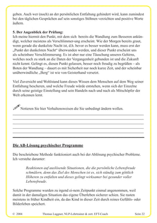 © 2004 Thomas Laggner, NLP-Lehrtrainer & zert. EFT-Coach Seite 22
geben. Auch wer (noch) an der persönlichen Entfaltung gehindert wird, kann zumindest
bei den täglichen Gesprächen auf sein sonstiges Stöhnen verzichten und positive Worte
äußern.
5. Der Augenblick der Prüfung:
Ich meine hiermit den Punkt, mit dem sich bereits die Wandlung zum Besseren ankün-
digt, welcher meistens als Verschlimmer-ung erscheint. Wie der Morgen bereits graut,
wenn gerade die dunkelste Nacht ist, d.h. bevor es besser werden kann, muss erst der
„Punkt der dunkelsten Nacht“ überwunden werden, und dieser Punkt erscheint uns
als scheinbare Verschlimmerung. Es ist aber nur eine Täuschung unseres Gehirns,
welches noch zu stark an die Daten der Vergangenheit gebunden ist und die Zukunft
nicht kennt. Gelingt es, diesen Punkt gelassen, besser noch freudig zu begrüßen – als
Boten der Wandlung – dauert es mit Sicherheit nur noch kurze Zeit, und der scheinbar
unüberwindliche „Berg“ ist wie von Geisterhand versetzt.
Viel Zuversicht und Wohlstand kann dieses Wissen dem Menschen auf dem Weg seiner
Entfaltung bescheren, und welche Freude würde entstehen, wenn sich der Einzelne
durch seine geistige Einstellung und sein Handeln nach und nach als Mitschöpfer der
Welt erkennen lernt.
!Notieren Sie hier Verhaltensweisen die Sie unbedingt ändern wollen.
______________________________________________________________________
______________________________________________________________________
______________________________________________________________________
______________________________________________________________________
______________________________________________________________________
Die AB-Lösung psychischer Programme
Die beschriebene Methode funktioniert auch bei der Ablösung psychischer Probleme.
Ich verstehe darunter:
Reaktionen auf auslösende Situationen, die die persönliche Lebensfreude
schmälern, denn das Ziel des Menschen ist es, sich ständig zum göttlich
Höheren zu entfalten und dieses gelingt wirksamer bei gesunder voller
Lebensfreude.
Solche Programme wurden zu irgend ei-nem Zeitpunkt einmal angenommen, weil
damit in der damaligen Situation das eigene Überleben sicherer schien. Sie rasten
meistens in früher Kindheit ein, da das Kind in dieser Zeit durch reines Gefühls- oder
Bilderleben speichert.
 