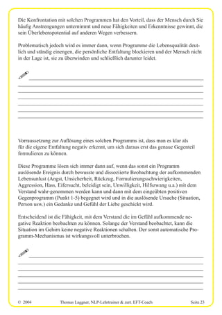 © 2004 Thomas Laggner, NLP-Lehrtrainer & zert. EFT-Coach Seite 23
Die Konfrontation mit solchen Programmen hat den Vorteil, dass der Mensch durch Sie
häufig Anstrengungen unternimmt und neue Fähigkeiten und Erkenntnisse gewinnt, die
sein Überlebenspotential auf anderen Wegen verbessern.
Problematisch jedoch wird es immer dann, wenn Programme die Lebensqualität deut-
lich und ständig einengen, die persönliche Entfaltung blockieren und der Mensch nicht
in der Lage ist, sie zu überwinden und schließlich darunter leidet.
!__________________________________________________________________
______________________________________________________________________
______________________________________________________________________
______________________________________________________________________
______________________________________________________________________
______________________________________________________________________
______________________________________________________________________
Vorraussetzung zur Auflösung eines solchen Programms ist, dass man es klar als
für die eigene Entfaltung negativ erkennt, um sich daraus erst das genaue Gegenteil
formulieren zu können.
Diese Programme lösen sich immer dann auf, wenn das sonst ein Programm
auslösende Ereignis durch bewusste und dissoziierte Beobachtung der aufkommenden
Lebensunlust (Angst, Unsicherheit, Rückzug, Formulierungsschwierigkeiten,
Aggression, Hass, Eifersucht, beleidigt sein, Unwilligkeit, Hilfszwang u.a.) mit dem
Verstand wahr-genommen werden kann und dann mit dem eingeübten positiven
Gegenprogramm (Punkt 1-5) begegnet wird und in die auslösende Ursache (Situation,
Person usw.) ein Gedanke und Gefühl der Liebe geschickt wird.
Entscheidend ist die Fähigkeit, mit dem Verstand die im Gefühl aufkommende ne-
gative Reaktion beobachten zu können. Solange der Verstand beobachtet, kann die
Situation im Gehirn keine negative Reaktionen schalten. Der sonst automatische Pro-
gramm-Mechanismus ist wirkungsvoll unterbrochen.
!__________________________________________________________________
______________________________________________________________________
______________________________________________________________________
______________________________________________________________________
______________________________________________________________________
______________________________________________________________________
 