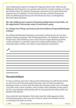 © 2004 Thomas Laggner, NLP-Lehrtrainer & zert. EFT-Coach Seite 24
Nach Auflösung der negativen Energie des Programms durch Liebe, fließt auch die
Bildenergie des Programms weg, meistens ohne dass Sie viel davon merken, im Traum
der nächsten Nacht, bei stärkeren Programmen manchmal auch in einem plötzlichen
Tagtraum, der die aufgelöste Ursache aufzeigt. Bei ganz schweren Programmen
kann eine Bildenergieauf-lösung auch sofort durch eine kurze vor-übergehende
Bewusstlosigkeit geschehen.
Die volle Auflösung eines negativen Programms gelingt immer in dem Maße, wie
die aufgebrachte Liebesenergie sauber ist und intensiv genug.
Es verlangt etwas Übung, man kann ja mit etwas leichteren Programmlöschungen
anfangen.
Das Ablösen behindernder Programme ist besonders wichtig für alle, die eine freie,
geistige Entfaltung anstreben. Alle Entfaltungstechniken, wie Meditation, Rituale u.a.
bringen keine echte Entfaltung, wenn vorher nicht eine eigene Befreiung geleistet
wurde und können zu seelischen Leiden (bis zur Besessenheit) führen, um den
Suchenden dabei zu helfen, sich selber in seiner Schwäche anzunehmen.
!____________________________________________________________
_______________________________________________________________
_______________________________________________________________
_______________________________________________________________
_______________________________________________________________
_______________________________________________________________
_______________________________________________________________
_______________________________________________________________
_______________________________________________________________
____________
Was noch wichtig ist
Es mag so scheinen, dass dieses alles ja recht einfach klingt, das trifft für die Technik
an sich voll zu, das Schwierige jedoch liegt darin, sich von alten Gewohnheiten
überhaupt trennen zu wollen, geht doch damit die Erkenntnis einher, unter Umständen
viele Jahre seines Lebens scheinbar vertan zu haben. Diese Bedenken werden jedoch
mit der zu gewinnenden Lebensfreude mehr als wett gemacht und sollten einem vom
Handeln nicht abhalten.
Eines wollen Sie noch bedenken: Nicht selten kann der Auflösungsprozess über
Zwischenstufen gehen, indem eine neue Situation auftritt, die scheinbar mit dem
visualisierten Ziel nichts zu tun hat.
 