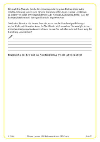 © 2004 Thomas Laggner, NLP-Lehrtrainer & zert. EFT-Coach Seite 25
Beispiel: Ein Mensch, der die Bevormundung durch seinen Partner überwinden
möchte. Ist dieser jedoch nicht für eine Wandlung offen, kann es unter Umständen
zu einem von außen erzwungenen Bruch (z.B. Konkurs, Kündigung, Unfall o.a.) der
Partnerschaft kommen, der eigentlich nicht angestrebt war.
Solch eine Situation tritt immer dann ein, wenn nur darüber das eigentlich ange-
strebte Ziel erreicht werden kann. Im Nachhinein wird man diese Notwendigkeit einer
Zwischensituation auch erkennen können. Lassen Sie sich also nicht auf Ihrem Weg der
Entfaltung verunsichern!
!__________________________________________________________________
______________________________________________________________________
______________________________________________________________________
______________________________________________________________________
______________________________________________________________________
Beginnen Sie mit EFT und o.g. Anleitung froh & frei ihr Leben zu leben!
 