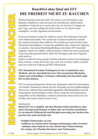 © 2004 Thomas Laggner, NLP-Lehrtrainer & zert. EFT-Coach Seite 26
Rauchfrei ohne Qual mit EFT
DIE FREIHEIT NICHT ZU RAUCHEN
Welcher Raucher kennt das nicht? Sie wissen vom Verstand her, dass
Rauchen schädlich ist und sind auch fest entschlossen, endlich damit
aufzuhören. Vielleicht ist es auch schon der x-te Versuch. Es klappt ein
paar Tage, und dann schlägt die Sucht wieder zu. Es scheint schier
unmöglich, von den Zigaretten loszukommen.
In diesem Seminar werden Sie erfahren, warum Ihre bisherigen Versuche
nicht funktioniert haben. Wir werden die Ursachen bearbeiten weshalb
Sie rauchen und diese dann auflösen. Wir werden uns auch mit den vielen
Situationen beschäftigen, in denen Sie gefährdet sind, wieder eine Zigarette
zu rauchen. Auch diese Rückfallgefährdung wird mittels EFT dauerhaft
aufgelöst. Damit wir effektiv arbeiten können, sollten Sie schon mindestens
einen Tag nicht geraucht haben, damit Ihr Verlangen nach einer Zigarette
recht hoch ist.
Zudem werden Sie diese geniale Technik und deren weitere Anwendungsge-
biete erlernen, so dass Sie in der Lage sind, sich zu Hause selbst zu helfen,
und zwar nicht nur in Bezug auf Ihre Nikotinsucht.
EFT (Emotional-Freedom-Techniques) ist eine revolutionäre neue
Methode, mit der innerhalb kürzester Zeit energetische Blockaden,
Ängste und suchtmäßiges Verlangen vollständig und dauerhaft aufge-
löst werden können.
EFT ist eine psychologische Version der Akupunktur ohne die Verwendung
von Nadeln. Stattdessen stimmt sich der Anwender auf sein gefühlsmäßiges
Thema ein, während Stresserleichterungspunkte (Meridianpunkte) mit den
Fingerspitzen leicht beklopft werden. Dieses sorgt für einen Harmonisie-
rungseffekt auf die Meridiane, wodurch emotionaler Stress durch eine Art
Frieden und innerer Freiheit ersetzt wird.
Seminarziel:
Durch EFT ist es möglich, mit dem Rauchen leicht aufzuhören, ohne
unter Entzugserscheinungen zu leiden oder an Gewicht zuzunehmen.
Es ist keinerlei Willenskraft und Disziplin notwendig, das Suchtverlan-
gen löst sich sanft und leicht auf.
•Endlich Nichtraucher zu sein!
•Aufhören zu rauchen ohne Entzugserscheinungen, ohne Gewichts-
zunahme, ohne launisch zu sein, einfach ohne Nebenwirkung!
•In weniger als 3 Stunden für immer zum Nichtraucher.
ENDLICHNICHTRAUCHER
 