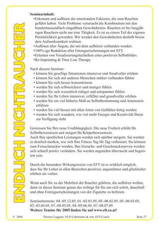 © 2004 Thomas Laggner, NLP-Lehrtrainer & zert. EFT-Coach Seite 27
ENDLICHNICHTRAUCHER
Seminarinhalt:
•Erkennen und auflösen der emotionalen Faktoren, die zum Rauchen
geführt haben. Viele Probleme verursacht die Kombination mit den
hunderttausendfach eingeübten Gewohnheiten. Rauchen ist bei langjäh-
rigen Rauchern nicht nur eine Tätigkeit. Es ist zu einem Teil der eigenen
Persönlichkeit geworden. Wir werden den Gewohnheiten deshalb beson
dere Aufmerksamkeit widmen.
•Auflösen aller Ängste, die mit dem aufhören verbunden werden.
•100%-ige Reduktion aller Entzugserscheinungen mit EFT.
•Erlernen von Visualisierungstechniken eines positiven Selbstbildes.
•Re-Imprinting & Time Line Therapy
Nach diesem Seminar:
• können Sie gesellige Situationen intensiver und freudvoller erleben
• können Sie sich mit anderen Menschen stärker verbunden fühlen
• können Sie sich besser konzentrieren
• werden Sie sich selbstsicherer und mutiger fühlen
• werden Sie sich wesentlich ruhiger und entspannter fühlen
• werden Sie Ihr Leben intensiver, erfüllter und genußvoller erleben
• werden Sie ein viel höheres Maß an Selbstbestimmung und Autonomie
erfahren
• werden Sie viel besser mit allen Arten von Gefühlen fertig werden
• werden Sie sich wundern, wie viel mehr Energie und Kreativität Ihnen
zur Verfügung steht
Geniessen Sie Ihre neue Unabhängigkeit. Die neue Freiheit erhöht Ihr
Selbstbewusstsein und steigert Ihr Körperbewusstsein.
Auch Ihre sportlichen Leistungen werden sich spürbar steigern. Sie werden
es deutlich merken, wie sich Ihre Fitness Tag für Tag verbessert. Sie können
zum Feinschmecker werden, Ihre Geruchs- und Geschmacksnerven werden
sich schnell positiv verändern. Sie werden angenehm überrascht und begeis-
tert sein.
Durch die besondere Wirkungsweise von EFT ist es wirklich möglich,
dass Sie Ihr Leben in allen Bereichen positiver, angenehmer und glücklicher
erleben als vorher.
Wenn auch Sie zu der Mehrheit der Raucher gehören, die aufhören wollen,
dann ist dieses Seminar genau das richtige für Sie um sich sofort, dauerhaft
und ohne Entzugserscheinungen von der Zigarette zu befreien.
Seminartermine: 04.-05.12.05, 01.-02.01.05, 05.-06.02.05, 05.-06.03.05,
02.-03.04.05, 07.-08.05.05, 04.-05.06.05, 07.-08.07.05
Weitere Temine für 2005 finden Sie auf www.eft.co.at!
 