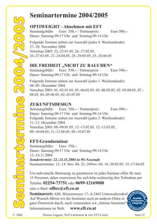 © 2004 Thomas Laggner, NLP-Lehrtrainer & zert. EFT-Coach Seite 32
Seminartermine 2004/2005
OPTIWEIGHT - Abnehmen mit EFT
Seminargebühr: Euro 350,-- / Partnerpreis: Euro 500,--
Dauer: Samstag 09-17 Uhr und Sonntag 09-14 Uhr
Folgende Termine stehen zur Auswahl (jedes 4. Wochendende):
27.-28. November 2004
Vorschau 2005: 22.-23.01.05, 26.-27.02.05,
26.-27.03.05, 23.-24.04.05, 28.-29.05.05, 25.-26.06.05
DIE FREIHEIT „NICHT ZU RAUCHEN“
Seminargebühr: Euro 350,-- / Partnerpreis: Euro 500,--
Dauer: Samstag 09-17 Uhr und Sonntag 09-14 Uhr
Folgende Termine stehen zur Auswahl (jedes 1. Wochendende):
04.-05. Dezember 2004
Vorschau 2005: 01.-02.01.05, 05.-06.02.05, 05.-06.03.05, 02.-03.04.05, 07.-
08.05, 04.-05.06.05, 02.-03.07.05
ZUKUNFTSDESIGN
Seminargebühr: Euro 350,-- / Partnerpreis: Euro 500,--
Dauer: Samstag 09-17 Uhr und Sonntag 09-14 Uhr
Folgende Termine stehen zur Auswahl (jedes 2. Wochendende):
11.-12. Dezember 2004
Vorschau 2005: 08.-09.01.05, 12.-13.02.05, 12.-13.03.05,
09.-10.04.05, 11.-12.06.05, 09.-10.07.05
EFT-Grundseminar
Seminargebühr: Euro 350,--
Dauer: Samstag 09-17 Uhr und Sonntag 09-14 Uhr
12.-14.11.2004
Sondertermin: 22.-24.11.2004 in Wr.Neustadt
Seminartermine: 12.-14. Nov. 04, 22.-24Nov. 04, 18.-20.02.05, 15.-17.04.05
Um individuelle Betreuung zu garantieren ist jedes Seminar offen für max.
15 Personen, daher reservieren Sie sich bitte rechtzeitig ihre Teilnahme per
Telefon: 02254-73751 oder 0699-12169080
oder e-Mail: office@eft.co.at
Seminarort: AIH, Wienerstrasse 17; A-2442 Unterwaltersdorf
Auf Wunsch führen wir die Seminare auch an anderen Orten in
ganz Österreich durch, auch veranstalten wir „Interne Seminare“.
Informationen im Web: www.eft.co.at
Seminartermine2004/2005
 