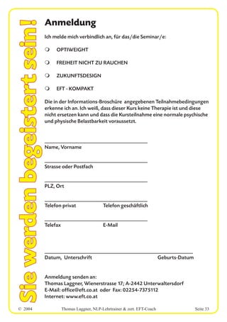 © 2004 Thomas Laggner, NLP-Lehrtrainer & zert. EFT-Coach Seite 33
Siewerdenbegeistertsein!Anmeldung
Ich melde mich verbindlich an, für das/die Seminar/e:
m OPTIWEIGHT
m FREIHEIT NICHT ZU RAUCHEN
m ZUKUNFTSDESIGN
m EFT - KOMPAKT
Die in der Informations-Broschüre angegebenen Teilnahmebedingungen
erkenne ich an. Ich weiß, dass dieser Kurs keine Therapie ist und diese
nicht ersetzen kann und dass die Kursteilnahme eine normale psychische
und physische Belastbarkeit voraussetzt.
___________________________________________
Name, Vorname
___________________________________________
Strasse oder Postfach
___________________________________________
PLZ, Ort
___________________________________________
Telefon privat Telefon geschäftlich
___________________________________________
Telefax E-Mail
______________________________________________________________
Datum, Unterschrift Geburts-Datum
Anmeldung senden an:
Thomas Laggner, Wienerstrasse 17; A-2442 Unterwaltersdorf
E-Mail: office@eft.co.at oder Fax: 02254-7375112
Internet: www.eft.co.at
 