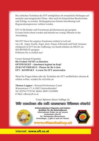 © 2004 Thomas Laggner, NLP-Lehrtrainer & zert. EFT-Coach Seite 34
Internet: www.eft.co.at
Die einfachen Techniken des EFT ermöglichen oft erstaunliche Heilungen auf
mentaler und energetischer Ebene. Aber auch bei körperlichen Beschwerden
sind Erfolge zu erzielen, Heilungsprozesse können beschleunigt und
Regenerationsprozesse verkürzt werden.
EFT ist für Kinder und Erwachsene gleichermassen gut geeignet.
Es kann leicht erlernt werden und braucht nur wenige Minuten in der
Anwendung.
Mit EFT lösen Sie negative Emotionen einfach in Luft auf,
wie z.B. Angst, Furcht, Ärger, Zorn, Trauer, Eifersucht und Neid. Genauso
erfolgreich ist EFT bei der Auflösung von Suchtverhalten als HILFE zur
SELBSTHILFE geeignet.
Probieren Sie es einfach aus!
Unsere Seminar-Fixpunkte
Die Freiheit NICHT zu Rauchen
OPTIWEIGHT - Abnehmen beginnt im Kopf
ZUKUNFTSDESIGN - Planen Sie Ihr Leben
EFT - KOMPAKT - Lernen Sie EFT anzuwenden
Wenn Sie Fragen haben oder die Techniken des EFT ausführlicher erlernen &
erleben wollen, wenden Sie sich bitte an:
Thomas Laggner - Personal Performance Coach
Wienerstrasse 17; A-2442 Unterwaltersdorf
Tel: 02254-7375130; Mobil: 0699-12169080
E-Mail: office@eft.co.at
www.vitaminshop.at
Unser Sponsor dieser Auflage ist:
Orthomolekulare Präparate und Kräuter-
destillate für die Naturheilpraxis
Informationen finden sie auf unserer
kostenlosen Info-CD.
Für Therapeuten (Bioresonanz,
Kinesiologie,...) gibt es auch ein Testset.
Wir machen sie mit unserem Wissen stark!
 