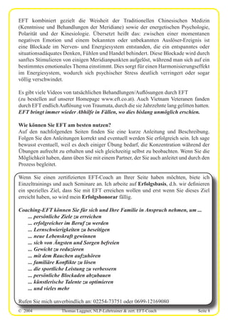 © 2004 Thomas Laggner, NLP-Lehrtrainer & zert. EFT-Coach Seite 8
EFT kombiniert gezielt die Weisheit der Traditionellen Chinesischen Medizin
(Kenntnisse und Behandlungen der Meridiane) sowie der energetischen Psychologie,
Polarität und der Kinesiologie. Übersetzt heißt das: zwischen einer momentanen
negativen Emotion und einem bekannten oder unbekannten Auslöser-Ereignis ist
eine Blockade im Nerven- und Energiesystem entstanden, die ein entspanntes oder
situationsadäquates Denken, Fühlen und Handel behindert. Diese Blockade wird durch
sanftes Stimulieren von einigen Meridianpunkten aufgelöst, während man sich auf ein
bestimmtes emotionales Thema einstimmt. Dies sorgt für einen Harmonisierungseffekt
im Energiesystem, wodurch sich psychischer Stress deutlich verringert oder sogar
völlig verschwindet.
Es gibt viele Videos von tatsächlichen Behandlungen/Auflösungen durch EFT
(zu bestellen auf unserer Homepage www.eft.co.at). Auch Vietnam Veteranen fanden
durch EFT endlichAuflösung von Traumata, durch die sie Jahrzehnte lang gelitten hatten.
EFT bringt immer wieder Abhilfe in Fällen, wo dies bislang unmöglich erschien.
Wie können Sie EFT am besten nutzen?
Auf den nachfolgenden Seiten finden Sie eine kurze Anleitung und Beschreibung.
Folgen Sie den Anleitungen korrekt und eventuell werden Sie erfolgreich sein. Ich sage
bewusst eventuell, weil es doch einiger Übung bedarf, die Konzentration während der
Übungen aufrecht zu erhalten und sich gleichzeitig selbst zu beobachten. Wenn Sie die
Möglichkeit haben, dann üben Sie mit einem Partner, der Sie auch anleitet und durch den
Prozess begleitet.
Wenn Sie einen zertifizierten EFT-Coach an Ihrer Seite haben möchten, biete ich
Einzeltrainings und auch Seminare an. Ich arbeite auf Erfolgsbasis, d.h. wir definieren
ein spezielles Ziel, dass Sie mit EFT erreichen wollen und erst wenn Sie dieses Ziel
erreicht haben, so wird mein Erfolgshonorar fällig.
Coaching-EFT können Sie für sich und Ihre Familie in Anspruch nehmen, um ...
... persönliche Ziele zu erreichen
... erfolgreicher im Beruf zu werden
... Lernschwierigkeiten zu beseitigen
... neue Lebenskraft gewinnen
... sich von Ängsten und Sorgen befreien
... Gewicht zu reduzieren
... mit dem Rauchen aufzuhören
... familiäre Konflikte zu lösen
... die sportliche Leistung zu verbessern
... persönliche Blockaden abzubauen
... künstlerische Talente zu optimieren
... und vieles mehr
Rufen Sie mich unverbindlich an: 02254-73751 oder 0699-12169080
 