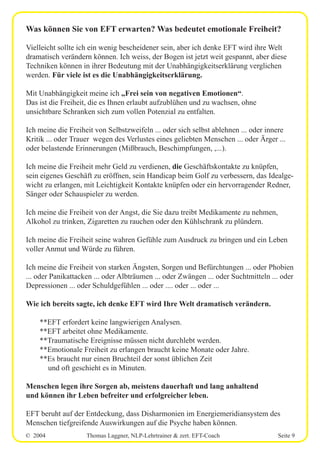 © 2004 Thomas Laggner, NLP-Lehrtrainer & zert. EFT-Coach Seite 9
Was können Sie von EFT erwarten? Was bedeutet emotionale Freiheit?
Vielleicht sollte ich ein wenig bescheidener sein, aber ich denke EFT wird ihre Welt
dramatisch verändern können. Ich weiss, der Bogen ist jetzt weit gespannt, aber diese
Techniken können in ihrer Bedeutung mit der Unabhängigkeitserklärung verglichen
werden. Für viele ist es die Unabhängigkeitserklärung.
Mit Unabhängigkeit meine ich „Frei sein von negativen Emotionen“.
Das ist die Freiheit, die es Ihnen erlaubt aufzublühen und zu wachsen, ohne
unsichtbare Schranken sich zum vollen Potenzial zu entfalten.
Ich meine die Freiheit von Selbstzweifeln ... oder sich selbst ablehnen ... oder innere
Kritik ... oder Trauer wegen des Verlustes eines geliebten Menschen ... oder Ärger ...
oder belastende Erinnerungen (Mißbrauch, Beschimpfungen, ,...).
Ich meine die Freiheit mehr Geld zu verdienen, die Geschäftskontakte zu knüpfen,
sein eigenes Geschäft zu eröffnen, sein Handicap beim Golf zu verbessern, das Idealge-
wicht zu erlangen, mit Leichtigkeit Kontakte knüpfen oder ein hervorragender Redner,
Sänger oder Schauspieler zu werden.
Ich meine die Freiheit von der Angst, die Sie dazu treibt Medikamente zu nehmen,
Alkohol zu trinken, Zigaretten zu rauchen oder den Kühlschrank zu plündern.
Ich meine die Freiheit seine wahren Gefühle zum Ausdruck zu bringen und ein Leben
voller Anmut und Würde zu führen.
Ich meine die Freiheit von starken Ängsten, Sorgen und Befürchtungen ... oder Phobien
... oder Panikattacken ... oder Albträumen ... oder Zwängen ... oder Suchtmitteln ... oder
Depressionen ... oder Schuldgefühlen ... oder .... oder ... oder ...
Wie ich bereits sagte, ich denke EFT wird Ihre Welt dramatisch verändern.
**EFT erfordert keine langwierigen Analysen.
**EFT arbeitet ohne Medikamente.
**Traumatische Ereignisse müssen nicht durchlebt werden.
**Emotionale Freiheit zu erlangen braucht keine Monate oder Jahre.
**Es braucht nur einen Bruchteil der sonst üblichen Zeit
und oft geschieht es in Minuten.
Menschen legen ihre Sorgen ab, meistens dauerhaft und lang anhaltend
und können ihr Leben befreiter und erfolgreicher leben.
EFT beruht auf der Entdeckung, dass Disharmonien im Energiemeridiansystem des
Menschen tiefgreifende Auswirkungen auf die Psyche haben können.
 