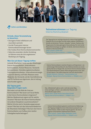 twitter.com/ikimfokus
                                                     Teilnehmerstimmen zur Tagung
                                                     Interne Kommunikation
Gründe, diese Veranstaltung
zu besuchen:
                                                     Die Tagung hat mir wichtige Impulse für meine Arbeit gegeben.
• 	Die eigene Arbeit reflektieren und                Inspiriert bin ich vor allem von den vielen anderen Teilnehmern,
	 neue Ideen sammeln                                 die alle mit ähnlichen Themen „kämpfen“ müssen. Danke an die
• 	Aus der Praxis guter interner                     Organisation für diese gelungene Veranstaltung. Für mich ist die
                                                     Mauerblümchenfrage nun geklärt. Ich denke, die Interne Kommu-
	 Kommunikationsmanager lernen
                                                     nikation ist die Sonnenblume. 
• 	Der Ausbau Ihres Kommunikationsnetzwerkes         Katja Lutherdt, GFAW mbH  
• 	Gelerntes anwenden: direkte Vertiefung            Tagung Interne Kommunikation, 2. Halbjahr 2012
	 im Rahmen eines der drei angebotenen
	 Workshops am Folgetag.

Wen Sie auf dieser Tagung treffen:
Leitende Mitarbeiter/-innen aus den Abteilungen
Interne Kommunikation, Unternehmens-                   Interne Kommunikation zwischen Empirie und Experiment - ein
                                                       vielstimmiger Werkstattbericht; das Selbstverständnis als strate-
kommunikation, Human Resources, Vorstands-
                                                       gischer Berater ist längst Fakt, bis Interne Kommunikation jedoch
kommunikation, Veränderungskommunikation,              auch flächendeckend in dieser Rolle wahrgenommen wird, wird
Führungskommunikation, Unternehmensstrategie,          es noch dauern. Das sollte anspornen und nicht abschrecken! 
Corporate Identity und Public Relations sowie          Daniela Kielmann, Kielmann – Kommunikation mit
                                                       Strategie, Tagung Interne Kommunikation, 2. Halbjahr 2012
Mitglieder des Vorstands und der Geschäftsleitung
und PR-Fachleute aus Agenturen, die im Auftrag
eines Kunden agieren.

Die Tagung geht
folgenden Fragen nach:                              Das „Allheilmittel“ gibt es nicht, nicht den einen Weg.
Wie ändert sich die Rolle der Internen              Umso wichtiger zu hören, wie andere die Chancen und
                                                    Herausforderungen sehen.
Kommunikation? Wie lassen sich Social Media         Bettina Huth, Sanofi-Aventis Deutschland GmbH
in die Interne Kommunikation integrieren?           Tagung Interne Kommunikation, 1. Halbjahr 2012
Welcher Medieneinsatz eignet sich für welche
Situation? Wie kann die Interne Kommunikation
mit anderen Disziplinen zusammenarbeiten?
Welche Schritte sind in Veränderungsprozessen
ratsam? Wie lässt sich das Informationsbedürfnis        Interne Kommunikation gewinnt zunehmend an Bedeutung.
                                                        Die Tagung ermöglichte einen Informationsaustausch auf
der Mitarbeiter befriedigen? Wie kann die Interne
                                                        hohem Niveau. Dabei wurden Impulse gesetzt, die man im
Kommunikation zum Aufbau einer starken                  eigenen Unternehmen implementieren könnte.
Arbeitgebermarke beitragen?                             Petra Lamertz, Federal-Mogul Wiesbaden GmbH
                                                        Tagung Interne Kommunikation, 1. Halbjahr 2012
 