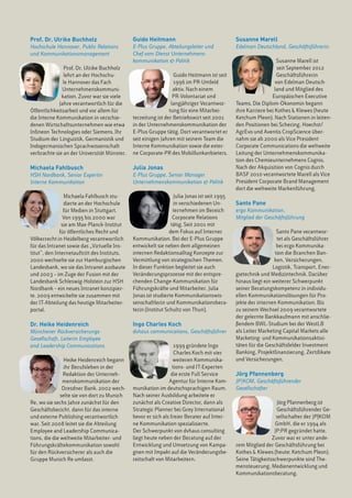 Prof. Dr. Ulrike Buchholz                     Guido Heitmann                                  Susanne Marell
Hochschule Hannover, Public Relations         E-Plus Gruppe, Abteilungsleiter und             Edelman Deutschland, Geschäftsführerin
und Kommunikationsmanagement                  Chef vom Dienst Unternehmens-
                                              kommunikation & Politik                                            Susanne Marell ist
               Prof. Dr. Ulrike Buchholz                                                                         seit September 2012
               lehrt an der Hochschu-                            Guido Heitmann ist seit                         Geschäftsführerin
               le Hannover das Fach                              1996 im PR-Umfeld                              von Edelman Deutsch-
              Unternehmenskommuni-                               aktiv. Nach einem                              land und Mitglied des
              kation. Zuvor war sie viele                        PR-Volontariat und                           Europäischen Executive
             Jahre verantwortlich für die                       langjähriger Verantwor-       Teams. Die Diplom-Ökonomin begann
Öffentlichkeitsarbeit und vor allem für                        tung für eine Mitarbei-        ihre Karriere bei Kothes & Klewes (heute
die Interne Kommunikation in verschie-        terzeitung ist der Betriebswirt seit 2001       Ketchum Pleon). Nach Stationen in leiten-
denen Wirtschaftsunternehmen wie etwa         in der Unternehmenskommunikation der            den Positionen bei Schering, Hoechst/
Infineon Technologies oder Siemens. Ihr       E-Plus Gruppe tätig. Dort verantwortet er       AgrEvo und Aventis CropScience über-
Studium der Linguistik, Germanistik und       seit einigen Jahren mit seinem Team die         nahm sie ab 2000 als Vice President
Indogermanischen Sprachwissenschaft           Interne Kommunikation sowie die exter-          Corporate Communications die weltweite
verbrachte sie an der Universität Münster.    ne Corporate-PR des Mobilfunkanbieters.         Leitung der Unternehmenskommunika-
                                                                                              tion des Chemieunternehmens Cognis.
Michaela Fahlbusch                            Julia Jonas                                     Nach der Akquisition von Cognis durch
HSH Nordbank, Senior Expertin                 E-Plus Gruppe, Senior Manager                   BASF 2010 verantwortete Marell als Vice
Interne Kommunikation                         Unternehmenskommunikation & Politik             President Corporate Brand Management
                                                                                              dort die weltweite Markenführung.
                Michaela Fahlbusch stu-                           Julia Jonas ist seit 1995
                dierte an der Hochschule                          in verschiedenen Un-        Santo Pane
                für Medien in Stuttgart.                          ternehmen im Bereich        ergo Kommunikation,
                Von 1995 bis 2000 war                             Corporate Relations         Mitglied der Geschäftsführung 
               sie am Max-Planck-Institut                        tätig. Seit 2001 mit
              für öffentliches Recht und                        dem Fokus auf Interner                           Santo Pane verantwor-
Völkerrecht in Heidelberg verantwortlich      Kommunikation. Bei der E-Plus Gruppe                               tet als Geschäftsführer
für das Intranet sowie das „Virtuelle Ins-    entwickelt sie neben dem allgemeinen                               bei ergo Kommunika-
titut”, den Internetauftritt des Instituts.   internen Redaktionsalltag Konzepte zur                            tion die Branchen Ban-
2000 wechselte sie zur Hamburgischen          Vermittlung von strategischen Themen.                             ken, Versicherungen,
Landesbank, wo sie das Intranet ausbaute      In dieser Funktion begleitet sie auch                            Logistik, Transport, Ener-
und 2003 – im Zuge der Fusion mit der         Veränderungsprozesse mit der entspre-           gietechnik und Medizintechnik. Darüber
Landesbank Schleswig-Holstein zur HSH         chenden Change-Kommunikation für                hinaus liegt ein weiterer Schwerpunkt
Nordbank – ein neues Intranet konzipier-      Führungskräfte und Mitarbeiter. Julia           seiner Beratungskompetenz in individu-
te. 2009 entwickelte sie zusammen mit         Jonas ist studierte Kommunikationswis-          ellen Kommunikationslösungen für Pro-
der IT-Abteilung das heutige Mitarbeiter-     senschaftlerin und Kommunikationsbera-          jekte der internen Kommunikation. Bis
portal.                                       terin (Institut Schultz von Thun).              zu seinem Wechsel 2009 verantwortete
                                                                                              der gelernte Bankkaufmann mit anschlie-
Dr. Heike Heidenreich                         Ingo Charles Koch                               ßendem BWL-Studium bei der WestLB
Münchener Rückversicherungs-                  dvhaus communications, Geschäftsführer          als Leiter Marketing Capital Markets alle
Gesellschaft, Leiterin Employee                                                               Marketing- und Kommunikationsaktivi-
and Leadership Communications                                     1999 gründete Ingo          täten für die Geschäftsfelder Investment
                                                                  Charles Koch mit vier       Banking, Projektfinanzierung, Zertifikate
                 Heike Heidenreich begann                        weiteren Kommunika-          und Versicherungen.
                 ihr Berufsleben in der                          tions- und IT-Experten
                Redaktion der Unterneh-                         die erste Full Service        Jörg Pfannenberg
                menskommunikation der                          Agentur für Interne Kom-       JP|KOM, Geschäftsführender
                Dresdner Bank. 2002 wech-     munikation im deutschsprachigen Raum.           Gesellschafter
               selte sie von dort zu Munich   Nach seiner Ausbildung arbeitete er
Re, wo sie sechs Jahre zunächst für den       zunächst als Creative Director, dann als                          Jörg Pfannenberg ist
Geschäftsbericht, dann für das interne        Strategic Planner bei Grey International                          Geschäftsführender Ge-
und externe Publishing verantwortlich         bevor er sich als freier Berater auf Inter-                       sellschafter der JP|KOM
war. Seit 2008 leitet sie die Abteilung       ne Kommunikation spezialisierte. 	                               GmbH, die er 1994 als
Employee and Leadership Communica-            Der Schwerpunkt von dvhaus consulting                            JP:PR gegründet hatte.
tions, die die weltweite Mitarbeiter- und     liegt heute neben der Beratung auf der                          Zuvor war er unter ande-
Führungskräftekommunikation sowohl            Entwicklung und Umsetzung von Kampa-            rem Mitglied der Geschäftsführung bei
für den Rückversicherer als auch die          gnen mit Impakt auf die Veränderungsbe-         Kothes & Klewes (heute: Ketchum Pleon).
Gruppe Munich Re umfasst.                     reitschaft von Mitarbeitern.                    Seine Tätigkeitsschwerpunkte sind The-
                                                                                              mensteuerung, Medienentwicklung und
                                                                                              Kommunikationsberatung.
 