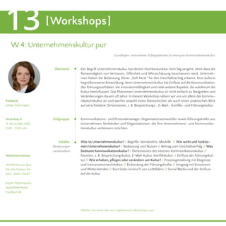 [Workshops]13
W 4: Unternehmenskultur pur
Der Begriff Unternehmenskultur hat derzeit Hochkonjunktur. Kein Tag vergeht, ohne dass die
Notwendigkeit von Vertrauen, Offenheit und Wertschätzung beschworen wird. Unterneh-
men haben die Bedeutung dieser „Soft Facts“ für den Geschäftserfolg erkannt. Eine äußerst
begrüßenswerte Entwicklung, denn Unternehmenskultur hat Einfluss auf die Kommunikation,
das Führungsverhalten, die Innovationsfähigkeit und viele weitere Aspekte, die wiederum die
Kultur beeinflussen. Das Phänomen Unternehmenskultur ist nicht einfach zu (be)greifen und
Veränderungen dauern oft Jahre. In diesem Workshop nähern wir uns vor allem der Kommu-
nikationskultur an und werfen sowohl einen theoretischen als auch einen praktischen Blick
auf verschiedene Dimensionen, z. B. Besprechungs-, E-Mail-, Konflikt- und Führungskultur.
Kommunikations- und Personalmanager, Organisationsentwickler sowie Führungskräfte aus
Unternehmen, Verbänden und Organisationen, die ihre Unternehmens- und Kommunika-
tionskultur verbessern möchten.
Was ist Unternehmenskultur? / Begriffe, Verständnis, Modelle // Wie wirkt und funktio-
niert Unternehmenskultur? / Bedeutung und Nutzen // Beitrag zum Geschäftserfolg // Was
bedeutet Kommunikationskultur? / Dimensionen der internen Kommunikationskultur //
Facetten, z. B. Besprechungskultur, E-Mail-Kultur, Konfliktkultur // Einfluss der Führungskul-
tur // Wie erheben, pflegen oder verändern wir Kultur? / Prozessgestaltung mit Diagnose
und Instrumentenarchitektur // Einbindung der Führungskräfte // Umgang mit Emotionen
und Widerständen // Sinn (oder Unsinn?) von Leitbildern // Social Media und der Einfluss
auf die Kultur
Trainerin
Ulrike Führmann
Teilnehmerstimme:
„Perfekt bis zur Qua-
lität des Kopien-Pa-
piers. Vielen Dank!“
Jürgen Feigenspann,
Hypothekenbank
Frankfurt AG
Zielgruppe:
Inhalte:
(Änderungen
vorbehalten)
Übersicht:
Workshop 4
13. November 2015
9.00 - 17.00 Uhr
Wählen Sie einen der vier angebotenen Workshops aus.
Grundlagen, Instrumente, Erfolgsfaktoren für eine gute Kommunikationskultur
 
