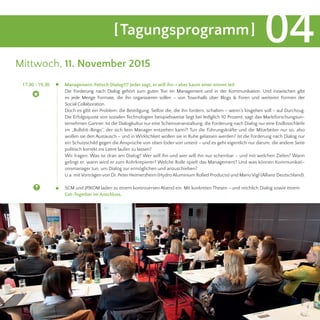 [Tagungsprogramm] 04
Mittwoch, 11. November 2015
Management-Fetisch Dialog?!? Jeder sagt, er will ihn – aber kaum einer nimmt teil
Die Forderung nach Dialog gehört zum guten Ton im Management und in der Kommunikation. Und inzwischen gibt
es jede Menge Formate, die ihn organisieren sollen – von Townhalls über Blogs & Foren und weiteren Formen der
Social Collaboration. 										
Doch es gibt ein Problem: die Beteiligung. Selbst die, die ihn fordern, schalten – wenn’s losgehen soll – auf Durchzug.
Die Erfolgsquote von sozialen Technologien beispielsweise liegt bei lediglich 10 Prozent, sagt das Marktforschungsun-
ternehmen Gartner. Ist die Dialogkultur nur eine Scheinveranstaltung, die Forderung nach Dialog nur eine Endlosschleife
im „Bullshit-Bingo“, der sich kein Manager entziehen kann?! Tun die Führungskräfte und die Mitarbeiter nur so, also
wollen sie den Austausch – und in Wirklichkeit wollen sie in Ruhe gelassen werden? Ist die Forderung nach Dialog nur
ein Schutzschild gegen die Ansprüche von oben (oder von unten) – und es geht eigentlich nur darum, die andere Seite
politisch korrekt ins Leere laufen zu lassen?
Wir fragen: Was ist dran am Dialog? Wer will ihn und wer will ihn nur scheinbar – und mit welchen Zielen? Wann
gelingt er, wann wird er zum Rohrkrepierer? Welche Rolle spielt das Management? Und was können Kommunikati-
onsmanager tun, um Dialog zur ermöglichen und anzuschieben?
U.a. mit Vorträgen von Dr. Peter Heimerzheim (Hydro Aluminium Rolled Products) und MarioVigl (Allianz Deutschland).
SCM und JP|KOM laden zu einem kontroversen Abend ein. Mit konkreten Thesen – und reichlich Dialog sowie einem
Get-Together im Anschluss.
	 17.30 - 19.30
 