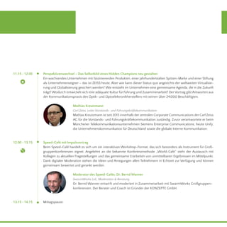 13.15 - 14.15
11.15 - 12.00
12.00 - 13.15
Mittagspause
Perspektivenwechsel – Das Selbstbild eines Hidden Champions neu gestalten	
Ein wachsendes Unternehmen mit faszinierenden Produkten, einer jahrhundertealten Spitzen-Marke und einer Stiftung
als Unternehmenseigner – das ist ZEISS heute. Aber wie kann dieser Status quo angesichts der weltweiten Virtualisie-
rung und Globalisierung gesichert werden? Wie entsteht im Unternehmen eine gemeinsame Agenda, die in die Zukunft
trägt? Wodurch entwickelt sich eine adäquate Kultur für Führung und Zusammenarbeit? DerVortrag gibt Antworten aus
der Kommunikationspraxis des Optik- und Optoelektronikherstellers mit seinen über 24.000 Beschäftigten.
Mathias Kreutzmann
Carl Zeiss, Leiter Vorstands- und Führungskräftekommunikation
Mathias Kreutzmann ist seit 2013 innerhalb der zentralen Corporate Communications der Carl Zeiss
AG für die Vorstands- und Führungskräftekommunikation zuständig. Zuvor verantwortete er beim
Münchener Telekommunikationsunternehmen Siemens Enterprise Communications, heute Unify,
die Unternehmenskommunikation für Deutschland sowie die globale Interne Kommunikation.
Speed-Café mit Impulsvortrag
Beim Speed-Café handelt es sich um ein interaktives Workshop-Format, das sich besonders als Instrument für Groß-
gruppenkonferenzen eignet. Angelehnt an die bekannte Konferenzmethode „World-Café“ steht der Austausch mit
Kollegen zu aktuellen Fragestellungen und das gemeinsame Erarbeiten von unmittelbaren Ergebnissen im Mittelpunkt.
Dank digitaler Moderation stehen die Ideen und Anregungen allen Teilnehmern in Echtzeit zur Verfügung und können
gemeinsam bewertet und gerankt werden.
Moderator des Speed-Cafés: Dr. Bernd Wanner
SwarmWorks Ltd., Moderation & Beratung
Dr. Bernd Wanner entwirft und moderiert in Zusammenarbeit mit SwarmWorks Großgruppen-
konferenzen. Der Berater und Coach ist Gründer der KONZEPTE GmbH.
 