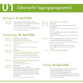 Mittwoch, 27. April 2016
Donnerstag, 28. April 2016
[Übersicht Tagungsprogramm]01
	 17.00 - 17.40 	 15.15 - 16.15
	16.15 - 16.45
16.45 - 17.30
17.30 - 18.15
	 17.40 - 19.30
Einlass & Begrüßung zur Auftaktveranstaltung Round Table Sessions – 2. Durchlauf
Kaffeepause
Topic 1: Because of You – eine weltweite interne Strate-
gie-Kampagne
Tanja Adami, Senior Communications Manager, Deutsche
Post DHL
Topic 2: Botschaften senden, na klar – aber wie kommen sie
beim Empfänger an?
Ingrid Reuschl, Head of Public Relations and Web Solutions,
Krones
Topic 1: Totalausfall als Chance. Wie kann die Interne Kom-
munikation die externe Wahrnehmung steuern?
Sven Hirschler, Pressesprecher und Leiter Kommunikation,
Rhein-Main-Verkehrsverbund
Topic 2: Digitalisierung der Internen Kommunikation
Jasmin Löffler, Leiterin Unternehmenskommunikation,
Schaeffler
Fazit der Tagung durch den Moderator
Begrüßung durch den Moderator
Keynote Mobile First für Lufthanseaten
Matthias Eberle, Head of Internal Communications,
Lufthansa Group
Best Case
Frauke Riva, Leiterin Unternehmenskommunikation,
STEAG
Kaffeepause
Startup, Fusion und Europa-Expansion – Der intensive
Wandel der IK für mobile Mitarbeiter bei FlixBus
Jörn Roßberg, Manager Public Relations DACH und
Redaktionsleiter Interne Kommunikation, MeinFernbus
Flixbus
Speed-Café zum Thema „Mit der Digitalisierung in eine
Zweiklassenbelegschaft?“
Dr. Bernd Wanner, SwarmWorks
Mittagspause
Round Table Sessions – 1. Durchlauf
Digitale Mitarbeitermagazine: Best Practice für E-Magazine
im Intranet, auf dem Desktop und für Mobile Devices
Philipp Mann, Geschäftsführender Gesellschafter, MPM
Die neue Rolle der internen Kommunikation mit einem
Social Intranet
Lutz Hirsch, Executive Partner, HIRSCHTEC
Hello from the other side – Interne Kommunikation als
Dolmetscher zwischen den Welten
Vorträge und Diskussionen mit Unternehmensvertre-
tern und Kollegen von Deekeling Arndt Advisors sowie
ein Get-Together im Anschluss
	 09.00 - 09.10
	 09.10 - 10.00
	 10.00 - 10.45
	 10.45 - 11.15
	 11.15 - 12.00
	 12.00 - 13.15
	 13.15 - 14.15
.
.
	 14.15 - 15.15
18.15
Freitag, 29. April 2016
Es finden vier ganztägige vertiefende Workshops statt, die
zusätzlich zur Tagung gebucht werden können:
W1: Den Change-Prozess erfolgreich treiben
W2: Intranet und Social Media in der Internen Kommunikation
W3: Social Intranet mit SharePoint 2013 erfolgreich umsetzen
W4: Unternehmenskultur pur
 