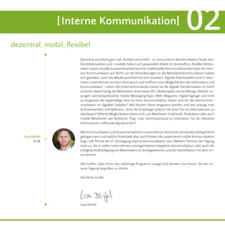 Dezentral und doch ganz nah, flexibel und mobil – so muss Interne Kommunikation heute sein.
Die Arbeitswelten und -modelle haben sich gewandelt: Arbeit im Homeoffice, flexible Arbeits-
zeiten sowie virtuelle Zusammenarbeit brechen traditionelle Kommunikationsformate der Inter-
nen Kommunikation auf. Nicht nur die Anforderungen an die Mitarbeiterkommunikation haben
sich geändert, auch das Medienportfolio hat sich erweitert. Digitale Arbeitswelten sind in deut-
schen Unternehmen auf dem Vormarsch und eröffnen neue Möglichkeiten der Information und
Kommunikation – sofern die Unternehmenskultur bereit für die digitale Transformation ist. Doch
scheinen dabei häufig die Mitarbeiter ohne festen (PC-)Arbeitsplatz vernachlässigt. Welche Lö-
sungen, wie beispielsweise mobile Messaging Apps, Web-Magazine, Digital Signage und nicht
zu vergessen die regelmäßige Face-to-Face-Kommunikation, bieten sich für die Interne Kom-
munikation im digitalen Zeitalter? Wie können diese eingesetzt werden und wie erzeugt man
Aufmerksamkeit und Relevanz, ohne die Empfänger jedoch mit einer Flut an Informationen zu
überlasten? Welche Möglichkeiten bieten sich, um Mitarbeiter in Vertrieb, Produktion oder auch
mobile Mitarbeiter wie Busfahrer, Flug- oder Servicepersonal zu motivieren, für sie relevante
Informationen selbstständig abzurufen?
Wie Kommunikation und Zusammenarbeit in Unternehmen dezentral und standortübergreifend
gelingen kann und welche Potenziale aber auch Risiken die zunehmend mobile Kommunikation
birgt, soll Thema der 17. Fachtagung Interne Kommunikation sein. Weitere Themen der Tagung
sind u.a. die in vielen Unternehmen vorangetriebene integrierte Kommunikation oder auch die
erfolgreiche Beteiligungvon Mitarbeitern an Strategiethemen und derIdentifikation mit dem Un-
ternehmen.
Wir hoffen, dass Ihnen das vielseitige Programm zusagt und würden uns freuen, Sie bei un-
serer Tagung begrüßen zu dürfen.
Herzliche Grüße
Lars Dörfel
SCM
[Interne Kommunikation] 02
dezentral, mobil, flexibel
Lars Dörfel
 