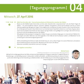 [Tagungsprogramm] 04
Mittwoch, 27. April 2016
Hello from the other side – Interne Kommunikation als Dolmetscher zwischen den Welten
Neues aus dem Bullshit Castle. Die da oben, wir hier unten: Zwischen dem „Corporate Center“ und „der Fläche“ liegen oft
Welten – mit unterschiedlichen Kulturen, Sprachen, Dialekten, Perspektiven. Interne Kommunikation wird da zur harten
Übersetzungsleistung. Management-Jargon muss aufgebrochen, die Relevanz für jeden Einzelnen in den Unternehmenszie-
len sichtbar gemacht werden. Diese Erkenntnis ist nur scheinbar banal.Tatsächlich scheitert es in der Praxis oft genau daran.
Interne Kommunikation beschränkt sich dann darauf, sperrige Inhalte in eine gefällige Form zu bringen. Das reicht nicht aus.
Es braucht echte Verständigung zwischen den Welten.
Wie gelingt die Übersetzung von strategischen Inhalten für ganz verschiedene Zielgruppen im Unternehmen? Welche For-
mate eignen sich dafür? Wie kann man Führungskräfte in ihrer Rolle als Kommunikatoren stärken und Mitarbeiter für die
Umsetzung der Unternehmensagenda gewinnen?
SCM und Deekeling Arndt Advisors laden Sie herzlich dazu ein, sich zu diesen Fragen mit unseren Referenten und weiteren
Kommunikationsexperten auszutauschen. Michael Fuchs führt durch den Abend.
Referenten namhafter Unternehmen sind noch in Anfrage.
Get-Together im Anschluss.
	 17.30 - 19.30
Michael Fuchs
Deekeling Arndt Advisors in Communications, Managing Partner
Michael Fuchs ist Managing Partner bei DAA und leitet den Beratungsbereich Change & Leadership. Er begleitet Klienten in
Veränderungs- und Identitätsprozessen, insbesondere mit Blick auf Leitbild- und Werteentwicklung. Ein weiterer Schwer-
punkt seinerArbeit liegt auf der Entwicklung von Markeninhalten, die der Profilierung von Unternehmen gegenüber ihren
Anspruchsgruppen und der Öffentlichkeit dienen.
 