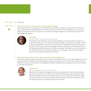 16.45 - 17.30 Topic 1: Because of You – eine weltweite interne Strategie-Kampagne
Bei einer konzernweiten Kampagne konnten Mitarbeiter ihren Beitrag zur Strategie von Deutsche Post DHL Group
zeigen. Dabei kamen neue digitale Medien zum Einsatz. Ziel war es, Geschichten von Mitarbeitern zu sammeln, um
Erfolge hervorzuheben und zu unterstreichen, dass jeder zur Strategie beitragen kann. Die Kampagne stieß auf ein
überwältigendes Interesse.
Topic 2: Botschaften senden, na klar – aber wie kommen sie beim Empfänger an?
Interne Kommunikation gehört mittlerweile in vielen Firmen zur Unternehmenskultur. Es ist endlich angekommen, dass
sie großen Einfluss auf die Motivation der Mitarbeiter und deren Identifikation mit den Zielen und Inhalten des Unter-
nehmens hat. Aber wie erreicht man nun alle Mitarbeiter? Welche Kanäle werden dazu genutzt und wie viel Informati-
on verkraftet der Einzelne?
Tanja Adami
Deutsche Post DHL, Senior Communications Manager
Tanja Adami ist seit 2010 Senior Communications Manager in der Konzernkommunikation von
Deutsche Post DHL Group. Ihre Themenschwerpunkte liegen in den Bereichen Strategie-, Interne
sowie Führungskräftekommunikation. Zuvor war Adami im Marketing bei DHL Express Deutsch-
land für die externe Kommunikation zuständig. Ihre Karriere startete sie als Stabsmitarbeiterin in
der Marketing-Geschäftsführung der T-Mobile International. Tanja Adami war in 2014 Gewinnerin
des „Deutschen Preises für Onlinekommunikation“ in der Kategorie „Interne Kommunikation“
sowie des „Internationalen Deutschen PR-Preises“.
Ingrid Reuschl
Krones, Head of Public Relations and Web Solutions
Ingrid Reuschl ist Diplom-Soziologin und arbeitet seit vielen Jahren in der Unternehmenskom-
munikation der Krones AG. Seit 2007 ist sie in leitender Position tätig, zuletzt im Bereich Public
Relations and Web Solutions. Hier entstehen Konzept und Text für die unterschiedlichen Medi-
enkanäle der internen und externen Kommunikation im Konzern. Reuschl verantwortet zudem
das Thema Corporate Social Responsibility im Unternehmen.
	 16.15 - 16.45 Kaffeepause
 