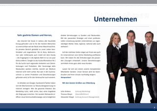 Unternehmen
  Sehr geehrte Damen und Herren,                          direkte Vernetzungen zu Kunden und Neukunden.
                                                          Mit der passenden Strategie und einer professio-
   das Internet hat heute in nahezu alle Haushalte        nellen Umsetzung werden Unternehmen zur eigen-
Einzug gefunden und ist für die meisten Menschen          ständigen Marke: lokal, regional, national oder auch
so unverzichtbar wie der Besitz einer Waschmaschine.      weltweit!
Im privaten Bereich gestaltet es unser Leben kom-
fortabler und angenehmer. Ob im Büro, Wohnzim-              Auf den nächsten Seiten zeigen wir Ihnen wie auch
mer oder mittlerweile auch mobil mit dem Handy            Ihr Unternehmen vom Online Marketing profitieren
– die Eingangstür in die digitale Welt ist nur ein paar   kann. Wir haben für alle Anforderungen die passen-
Klicks entfernt. Google ist das Auskunftsmedium Nr.1      den Lösungen entwickelt. Unsere Dienstleistungen
für die Suche nach regionalen Anbietern von Dienst-       vermitteln Ihnen ganz aktiv neue Kunden.
leistungen und Produkten. Wer heutzutage aktiv
Neukunden werben möchte, kommt am Medium                    Lassen Sie sich von einem unserer kompetenten
Internet nicht mehr vorbei. Nur wer in den Suchma-        Mitarbeiter beraten. Unser Service wird Sie beein-
schinen zu seinen Produkten und Dienstleistungen          drucken und Ihren Umsatz nachhaltig steigern.
gefunden wird, ist für den Verbraucher auch existent.     Versprochen!


   Im Zeitalter von Google, Facebook & Twitter haben        Mit den besten Grüßen aus Oldenburg
sich die Mechanismen zur Neukundengewinnung ins
Internet verlagert. Wer die gesamte Klaviatur des
Marketing nutzt, stellt sicher, dass seine Angebote       Julia Jördens    (Leitung Marketing)
die Zielgruppe erreichen. Die sozialen Netzwerke er-      Thomas Meyer     (Geschäftsführer)
öffnen neue Kommunikationswege und ermöglichen            Alexander Niegel (Leitung Account Management)




                                                                                                                   3
                                                                                                                   3
 