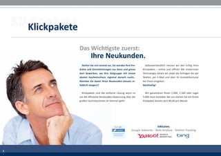 Klickpakete
                  Das Wichtigste zuerst:
                            Ihre Neukunden.
                    Stellen Sie sich einmal vor, Sie würden Ihre Pro-      Selbstverständlich messen wir den Erfolg Ihres
                  dukte und Dienstleistungen nur dann und genau          Klickpakets – online und offline! Mit modernster
                  dort bewerben, wo Ihre Zielgruppe mit einem            Technologie zählen wir exakt die Anfragen die per
                  akuten Kaufentschluss regional danach sucht…           Telefon, per E-Mail und über Ihr Kontaktformular
                  Könnten Sie damit Ihren Neukunden-Umsatz er-           bei Ihnen eingehen.
                  heblich steigern?                                      Nachhaltig!


                    Klickpakete sind die einfache Lösung wenn es           Wir garantieren Ihnen 1.000, 2.500 oder sogar
                  um die effiziente Neukunden-Gewinnung über die         5.000 neue Kontakte. Bei uns starten Sie mit Ihrem
                  großen Suchmaschinen im Internet geht!                 Klickpaket bereits ab € 89,00 pro Monat.




                                                        TM
                                                                                   inklusive:
                                                                 Google Adwords · Web-Analyse · Telefon-Tracking




6
2
6
2
 