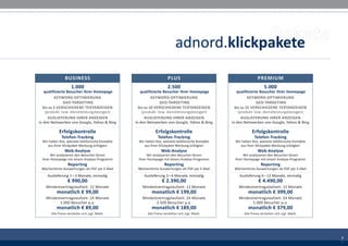 adnord.klickpakete
                 BUSINESS                                                PLUS                                           PREMIUM
                     1.000                                               2.500                                               5.000
   qualifizierte Besucher Ihrer Homepage               qualifizierte Besucher Ihrer Homepage               qualifizierte Besucher Ihrer Homepage
         KEYWORD-OPTIMIERUNG                                  KEYWORD-OPTIMIERUNG                                 KEYWORD-OPTIMIERUNG
               GEO-TARGETING                                       GEO-TARGETING                                       GEO-TARGETING
  bis zu 5 VERSCHIEDENE TEXTANZEIGEN                  bis zu 10 VERSCHIEDENE TEXTANZEIGEN                 bis zu 15 VERSCHIEDENE TEXTANZEIGEN
    (produkt- bzw. dienstleistungsbezogen)              (produkt- bzw. dienstleistungsbezogen)              (produkt- bzw. dienstleistungsbezogen)
      AUSLIEFERUNG IHRER ANZEIGEN                         AUSLIEFERUNG IHRER ANZEIGEN                         AUSLIEFERUNG IHRER ANZEIGEN
in den Netzwerken von Google, Yahoo & Bing          in den Netzwerken von Google, Yahoo & Bing          in den Netzwerken von Google, Yahoo & Bing

             Erfolgskontrolle                                    Erfolgskontrolle                                    Erfolgskontrolle
              Telefon-Tracking                                    Telefon-Tracking                                    Telefon-Tracking
  Wir halten fest, wieviele telefonische Kontakte     Wir halten fest, wieviele telefonische Kontakte     Wir halten fest, wieviele telefonische Kontakte
     aus Ihrer Klickpaket-Werbung erfolgten              aus Ihrer Klickpaket-Werbung erfolgten              aus Ihrer Klickpaket-Werbung erfolgten
                Web-Analyse                                         Web-Analyse                                         Web-Analyse
      Wir analysieren den Besucher-Strom                  Wir analysieren den Besucher-Strom                  Wir analysieren den Besucher-Strom
 Ihrer Homepage mit einem Analyse-Programm           Ihrer Homepage mit einem Analyse-Programm           Ihrer Homepage mit einem Analyse-Programm
                   Reporting                                           Reporting                                           Reporting
 Wöchentliche Auswertungen als PDF per E-Mail        Wöchentliche Auswertungen als PDF per E-Mail        Wöchentliche Auswertungen als PDF per E-Mail
     Auslieferung 1 – 3 Monate, einmalig                 Auslieferung 3 – 6 Monate, einmalig                Auslieferung 6 – 12 Monate, einmalig
                  € 990,00                                           € 2.390,00                                          € 4.490,00
    Mindestvertragslaufzeit: 12 Monate                  Mindestvertragslaufzeit: 12 Monate                  Mindestvertragslaufzeit: 12 Monate
           monatlich € 99,00                                  monatlich € 199,00                                  monatlich € 399,00
    Mindestvertragslaufzeit: 24 Monate                  Mindestvertragslaufzeit: 24 Monate                  Mindestvertragslaufzeit: 24 Monate
           1.000 Besucher p.a.                                 2.500 Besucher p.a.                                 5.000 Besucher p.a.
           monatlich € 89,00                                  monatlich € 189,00                                  monatlich € 379,00
       Alle Preise verstehen sich zzgl. MwSt.              Alle Preise verstehen sich zzgl. MwSt.              Alle Preise verstehen sich zzgl. MwSt.




                                                                                                                                                            7
                                                                                                                                                            3
                                                                                                                                                            7
                                                                                                                                                            3
 