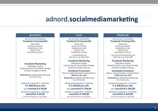 adnord.socialmediamarketing
             BUSINESS                                           PLUS                                     PREMIUM
      Set-Up eines individuellen                    Set-Up eines individuellen                    Set-Up eines individuellen
   Facebook Firmenprofils                         Facebook Firmenprofils                        Facebook Firmenprofils
               GRAFIKEN                                     GRAFIKEN                                       GRAFIKEN
           BILDER & VIDEOS                              BILDER & VIDEOS                                BILDER & VIDEOS
           HOMEPAGE-LINK                                HOMEPAGE-LINK                                  HOMEPAGE-LINK
              VANITY URL                                   VANITY URL                                     VANITY URL
          FACEBOOK PLACES                              FACEBOOK PLACES                                FACEBOOK PLACES
                                                        + Verknüpfung mit                       + Set-Up und Verknüpfung mit
                                                     TWITTER und YOUTUBE                           TWITTER und YOUTUBE

                                                    Facebook Marketing                            Facebook Marketing
      Facebook Marketing                               Zielgruppen-Analyse                           Zielgruppen-Analyse
         Zielgruppen-Analyse                  Entwicklung Ihrer Social Media Strategie      Entwicklung Ihrer Social Media Strategie
Entwicklung Ihrer Social Media Strategie           Facebook Anzeigenschaltung                    Facebook Anzeigenschaltung
     Facebook Anzeigenschaltung                    Facebook Promotion                            Facebook Promotion
                                             Opinion Leader Promotion mit garantierten     Opinion Leader Promotion mit garantierten
Moderation & redaktionelle Betreuung                    400 Fans pro Jahr                            1.000 Fans pro Jahr
          der Community
                                              Moderation & redaktionelle Betreuung          Moderation & redaktionelle Betreuung
                                                        der Community                                 der Community
 Mindestvertragslaufzeit: 12 Monate             Mindestvertragslaufzeit: 12 Monate            Mindestvertragslaufzeit: 12 Monate
     € 1.090,00 pro Jahr                            € 2.290,00 pro Jahr                           € 3.990,00 pro Jahr
    oder monatlich € 99,00                        oder monatlich € 199,00                       oder monatlich € 349,00
 Mindestvertragslaufzeit: 24 Monate             Mindestvertragslaufzeit: 24 Monate            Mindestvertragslaufzeit: 24 Monate
       monatlich € 89,00                            monatlich € 189,00                            monatlich € 329,00
    Alle Preise verstehen sich zzgl. MwSt.        Alle Preise verstehen sich zzgl. MwSt.        Alle Preise verstehen sich zzgl. MwSt.




                                                                                                                                         9
                                                                                                                                         3
                                                                                                                                         9
                                                                                                                                         3
 