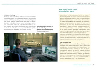 Where the future is at home




                                                                                                             High buying-power – lower
                                                                                                             unemployment figures

Hohe Wertschöpfung                                                                                            Industrialization in Württemberg was born in the District of
Die heutige Wirtschaftskraft des Landkreises Esslingen lässt sich mit                                         Esslingen. In 1845 the first train ran from Cannstatt to Esslingen
vielen Zahlen belegen. Pro Erwerbstätigem wird eine Wertschöpfung                                             and thus the future was brought to reality. The Maschinenfabrik
von über 56.000 Euro pro Jahr gemessen. Dieser Wert liegt rund                                                (Machine Factory) Esslingen was the pioneer. The locomotives
zehn Prozent über dem Durchschnitt in Deutschland. Die Arbeits-                                               of the Maschinenfabrik were the crowd-puller and central prod-
losenquote im Landkreis Esslingen ist eine der niedrigsten bundes-                                            uct, and they performed their job all over the world - and in
weit. Entsprechend hoch ist die Kaufkraft der Menschen im Land-                                               some places still do so today. The Maschinenfabrik Esslingen
kreis Esslingen. Jährlich kaufen die Einwohner für 2,9 Milliarden Euro   International: Bei Filderstadt im    was founded in 1846 by Emil Kessler, who was the first factory-
im Einzelhandel ein. Pro Einwohner entspricht dies 5.668 Euro (2005).    Landkreis Esslingen                  owner to be able to fall back on state capital. It was not least of
In Deutschland liegt die Kaufkraft bei 5.165 Euro pro Kopf.              hat sich der Automobilzulieferer     all the financial resources of the King of Württemberg which
                                                                         Modine niedergelassen                made the entrepreneur's rapid start easier. Just four years later,
                                                                                                              more than 1,000 employees were working in the factory.
                                                                                                              The District of Esslingen is still profiting from this early industri-
                                                                                                              alization. Nearly 160 years later, many large companies still man-
                                                                                                              ufacture their innovative products in the District and are an
                                                                                                              important foundation-stone for jobs and prosperity.


                                                                                                              High increase in value
                                                                                                              The present economic power of the District of Esslingen can be
                                                                                                              verified by many figures. An increase in value of over 56,000
                                                                                                              euros per year is measured per self-employed person. This
                                                                                                              value above the average in Germany lies about ten percent.
                                                                                                              Unemployment figures in the District of Esslingen are mostly
                                                                                                              lower than anywhere else. The buying-power is corresponding-
                                                                                                              ly high for the people in the District of Esslingen. The inhabitants
                                                                                                              have over 2.9 billion euros at their disposal, which flow into retail
                                                                                                              trade. This corresponds to 5,668 euros per inhabitant (2005). In
                                                                                                              Germany, buying-power lies at 5,165 euros per head.




                                                                                                                                             WIRTSCHAFTSSTANDORT LANDKREIS ESSLINGEN   11
 