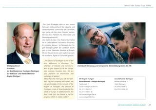 Where the future is at home




                                        „Der Kreis Esslingen zählt zu den besten
                                        Adressen in Deutschland. Die Industrie- und
                                        Handelskammer unterstützt alle Unterneh-
                                        men gerne, die hier einen Standort suchen.
                                        Wir sind Ihre Plattform für Information und
                                        Meinungsaustausch!
                                        Und mehr als dies: Hier finden Sie Partner
                                        für Ihr Unternehmen, mit denen Sie verläss-
                                        lich arbeiten können. Im Netzwerk der Re-
                                        gion Stuttgart gehört der Landkreis Esslin-
                                        gen zu den führenden Räumen in Europa.
                                        Mit der Neuen Messe wird zudem ein weit-
                                        hin sichtbares Signal für Fortschritt gesetzt.“


                                          „The District of Esslingen is one of the
                                          best addresses in Germany. The
Wolfgang Kiesel                           Chamber of Industry and Commerce                Individuelle Beratung und kompetente Weiterbildung bietet die IHK
Präsident                                 likes to give support to all the compa-
der Bezirkskammer Esslingen-Nürtingen     nies seeking a location here. We are
der Industrie- und Handelskammer          your platform for information and
Region Stuttgart                          exchange of opinion!
                                          More than that: here you will find part-         IHK Region Stuttgart                       Geschäftsstelle Nürtingen
                                          ners for your company with whom you              Bezirkskammer Esslingen-Nürtingen          Bismarckstraße 8-12
                                          can work reliably. In the network of the         Fabrikstraße 1                             72622 Nürtingen
                                          Region of Stuttgart, the District of             73728 Esslingen am Neckar                  Tel. 07022/3008 - 0
                                          Esslingen is one of those leading in the         Tel. 0711/390 07- 0                        Fax 07022/3008 - 30
                                          whole of Europe. In addition to this, the        Fax 0711/390 07- 30
                                          New Trade Fair has blazed a trail for            info.esnt@stuttgart.ihk.de
                                          progress which is widely visible.“               www.stuttgart.ihk24.de




                                                                                                                                           WIRTSCHAFTSSTANDORT LANDKREIS ESSLINGEN   25
 