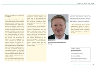 Where the future is at home




Business Development in the District          those which would like to settle here by                                          „Oberstes Ziel bei unserem Standortmarke-
of Esslingen                                  providing an extensive industrial real                                            ting ist es, den Landkreis Esslingen und
                                              estate offer via our Industrial Real                                              seine Kommunen als attraktive und wirt-
District Business Development is the          Estate Exchange. At the same time we                                              schaftsstarke Bausteine inner- und außer-
contact of the District for the companies     also find private industrial real estate                                          halb der Region Stuttgart zu positionieren.“
and coordinates the requests of econo-        and are active as advisors for changes
my in the Administration. With specific       of utilization.                                                                     „The uppermost aim with our location
activities and measures, favourable gen-      The most important element with inno-                                               marketing is to position the District of
eral conditions for the development of        vation development is the announce-                                                 Esslingen and its boroughs as attractive
economy companies should be created           ment of an innovation prize every two                                               and economically strong components
and thus retained to the improvement          years – a competition specially for small                                           inside and outside the Region of
of general living conditions. The service     and medium-sized companies, and                                                     Stuttgart.“
offer is directed towards the concrete        which in the first two years has already
demands and needs of the economy              counted 80 participants.
and stretches from the location of            The business development of the
industrial real estate, training and inno-    District of Esslingen is carried by the
vation promotion to location and              Kreissparkasse     Esslingen-Nürtingen      Markus Grupp
tourism marketing. We commit our-             (District   Savings   Bank)   and    the    Wirtschaftsförderer des Landkreises
selves to an economically-friendly cli-       Business Development of the Region of       Esslingen
mate and unbureaucratic handling in the       Stuttgart GmbH.
District of Esslingen. Through close con-
tacts with our network partners we                                                                                                Landkreis Esslingen
communicate between the authorities                                                                                               Wirtschaftsförderung
and economy players. Through short                                                                                                Pulverwiesen 11
decision-making and flexible handling, a                                                                                          73726 Esslingen am Neckar
market should be created where every-                                                                                             Tel. 0711/39 02-20 90
one feels at ease.                                                                                                                Fax 0711/39 632-20 90
With the locating of industrial real estate                                                                                       grupp.markus@landkreis-esslingen.de
we support our local companies and                                                                                                www.landkreis-esslingen.de/wirtschaft




                                                                                                                                       WIRTSCHAFTSSTANDORT LANDKREIS ESSLINGEN   29
 