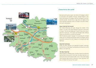 Where the future is at home




                                                               Connected to the world


                                                                By road, by rail, by air or water: the District of Esslingen is direct-
                                                                ly connected to the capitals of Europe. Stuttgart Airport is situ-
Stuttgart                                                       ated in the District of Esslingen and has developed to an inter-
                                                                national turnstile. Several times a day there are flights to the
                                                                most important industrial centres of Europe, but also to attrac-
                                                                tive tourist destinations.


                                                                Dense road and rail network
                                          B10                   The Federal Motorway A8 leads through the middle of the
                                                                District. It is one of the most important east-west connections
                                                   13           in Europe. The interstate highways 10 and 313 have been devel-
                                                 B3
                                                                oped like motorways. The airport and Stuttgart Main Railway
            Neue
            Messe                                               Station can therefore be reached very quickly.
                                                                With the planned project Stuttgart 21 (converting the terminal
                    B27
                                                                station into an underground through-station), the Region will be
                                                                excellently connected to the European rail network and main
                                                                highways.

                        7                                       Important waterway
                      B2           B297
                                                                Finally, the River Neckar is an important European waterway.
                                          B313                  From the Port of Plochingen trade goods are transported via the
                              12




                                                                Rhine to the North Sea.
                            B3




                                                        B465




                                                                The New Trade Fair
                                                                                 2
                                                                With 100,000 m exhibition space, the New Trade Fair will be the
                                                                representative showcase for state trade. No other trade fair is so
                                                                well-connected to international traffic routes. The architecturally
                                                                state-of-the-art halls and the conference centre will attract mil-
                                                                lions of visitors from all over the world.



                                                                                                WIRTSCHAFTSSTANDORT LANDKREIS ESSLINGEN   09
 