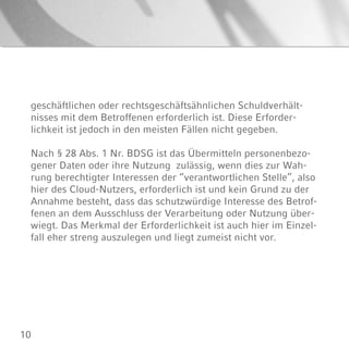 10
geschäftlichen oder rechtsgeschäftsähnlichen Schuldverhält-
nisses mit dem Betroffenen erforderlich ist. Diese Erforder-
lichkeit ist jedoch in den meisten Fällen nicht gegeben.
Nach § 28 Abs. 1 Nr. BDSG ist das Übermitteln personenbezo-
gener Daten oder ihre Nutzung zulässig, wenn dies zur Wah-
rung berechtigter Interessen der “verantwortlichen Stelle”, also
hier des Cloud-Nutzers, erforderlich ist und kein Grund zu der
Annahme besteht, dass das schutzwürdige Interesse des Betrof-
fenen an dem Ausschluss der Verarbeitung oder Nutzung über-
wiegt. Das Merkmal der Erforderlichkeit ist auch hier im Einzel-
fall eher streng auszulegen und liegt zumeist nicht vor.
 