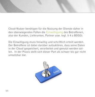 11
Cloud-Nutzer benötigen für die Nutzung der Dienste daher in
den überwiegenden Fällen die Einwilligung des Betroffenen,
also der Kunden, Lieferanten, Partner usw. (vgl. § 4 a BDSG).
Die Einwilligung muss freiwillig und schriftlich erteilt werden.
Der Betroffene ist dabei darüber aufzuklären, dass seine Daten
in der Cloud gespeichert, verarbeitet und genutzt werden sol-
len. In der Praxis stellt sich dieser Part als schwer bis gar nicht
umsetzbar dar.
 