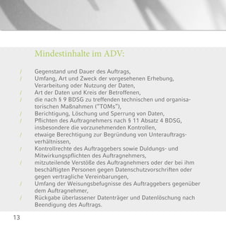 13
Gegenstand und Dauer des Auftrags,
Umfang, Art und Zweck der vorgesehenen Erhebung,
Verarbeitung oder Nutzung der Daten,
Art der Daten und Kreis der Betroffenen,
die nach § 9 BDSG zu treffenden technischen und organisa-
torischen Maßnahmen (“TOMs”),
Berichtigung, Löschung und Sperrung von Daten,
Pflichten des Auftragnehmers nach § 11 Absatz 4 BDSG,
insbesondere die vorzunehmenden Kontrollen,
etwaige Berechtigung zur Begründung von Unterauftrags-
verhältnissen,
Kontrollrechte des Auftraggebers sowie Duldungs- und
Mitwirkungspflichten des Auftragnehmers,
mitzuteilende Verstöße des Auftragnehmers oder der bei ihm
beschäftigten Personen gegen Datenschutzvorschriften oder
gegen vertragliche Vereinbarungen,
Umfang der Weisungsbefugnisse des Auftraggebers gegenüber
dem Auftragnehmer,
Rückgabe überlassener Datenträger und Datenlöschung nach
Beendigung des Auftrags.
/
/
/
/
/
/
/
/
/
/
/
Mindestinhalte im ADV:
 