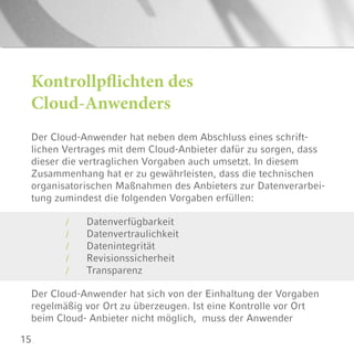 15
Der Cloud-Anwender hat neben dem Abschluss eines schrift-
lichen Vertrages mit dem Cloud-Anbieter dafür zu sorgen, dass
dieser die vertraglichen Vorgaben auch umsetzt. In diesem
Zusammenhang hat er zu gewährleisten, dass die technischen
organisatorischen Maßnahmen des Anbieters zur Datenverarbei-
tung zumindest die folgenden Vorgaben erfüllen:
Kontrollpflichten des
Cloud-Anwenders
Der Cloud-Anwender hat sich von der Einhaltung der Vorgaben
regelmäßig vor Ort zu überzeugen. Ist eine Kontrolle vor Ort
beim Cloud- Anbieter nicht möglich, muss der Anwender
Datenverfügbarkeit
Datenvertraulichkeit
Datenintegrität
Revisionssicherheit
Transparenz
/
/
/
/
/
 