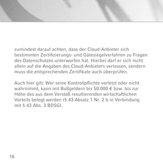 16
zumindest darauf achten, dass der Cloud-Anbieter sich
bestimmten Zertifizierungs- und Gütesiegelverfahren zu Fragen
des Datenschutzes unterworfen hat. Hierbei darf er sich nicht
allein auf die Angaben des Cloud-Anbieters verlassen, sondern
muss die entsprechenden Zertifikate auch überprüfen.
Auch hier gilt: Wer seine Kontrollpflichte verletzt oder nicht
wahrnimmt, kann mit Bußgeldern bis 50.000 € bzw. bis zur
Höhe des aus dem Verstoß resultierenden wirtschaftlichen
Vorteils belegt werden (§ 43 Absatz 1 Nr. 2 b in Verbindung
mit § 43 Abs. 3 BDSG).
 