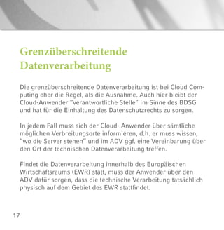17
Grenzüberschreitende
Datenverarbeitung
Die grenzüberschreitende Datenverarbeitung ist bei Cloud Com-
puting eher die Regel, als die Ausnahme. Auch hier bleibt der
Cloud-Anwender “verantwortliche Stelle” im Sinne des BDSG
und hat für die Einhaltung des Datenschutzrechts zu sorgen.
In jedem Fall muss sich der Cloud- Anwender über sämtliche
möglichen Verbreitungsorte informieren, d.h. er muss wissen,
“wo die Server stehen” und im ADV ggf. eine Vereinbarung über
den Ort der technischen Datenverarbeitung treffen.
Findet die Datenverarbeitung innerhalb des Europäischen
Wirtschaftsraums (EWR) statt, muss der Anwender über den
ADV dafür sorgen, dass die technische Verarbeitung tatsächlich
physisch auf dem Gebiet des EWR stattfindet.
 
