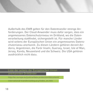 18
Außerhalb des EWR gelten für den Datentransfer strenge An-
forderungen. Der Cloud-Anwender muss dafür sorgen, dass ein
angemessenes Datenschutzniveau im Drittland, wo die Daten-
verarbeitung stattfindet, sichergestellt ist. Für manche Länder
wird seitens der Europäischen Union ein angemessenes Datens-
chutzniveau anerkannt. Zu diesen Ländern gehören derzeit An-
dorra, Argentinien, die Farör Inseln, Guersey, Israel, Isle of Man,
Jersey, Kanda, Neuseeland und die Schweiz. Die USA gehören
ausdrücklich nicht dazu.
Liste der seitens der Europäischen Union
http://ec.europa.eu/justice/data-protection/document/
anerkannten Drittländer
international-transfers/adequacy/index_en.htm
 