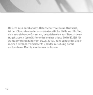 19
Besteht kein anerkanntes Datenschutzniveau im Drittstaat,
ist der Cloud-Anwender als verantwortliche Stelle verpflichtet,
sich ausreichende Garantien, beispielsweise aus Standardver-
tragsklauseln (gemäß Kommissionsbeschluss 2010/87/EU für
Auftragsverarbeitung vom 05.05.2010), zum Schutz des allge-
meinen Persönlichkeitsrechts und der Ausübung damit
verbundener Rechte einräumen zu lassen.
 