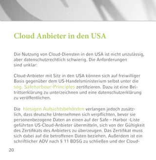 20
Die Nutzung von Cloud-Diensten in den USA ist nicht unzulässig,
aber datenschutzrechtlich schwierig. Die Anforderungen
sind unklar:
Cloud-Anbieter mit Sitz in den USA können sich auf freiwilliger
Basis gegenüber dem US-Handelsministerium selbst unter die
sog. Safeharbour-Principles zertifizieren. Dazu ist eine Bei-
trittserklärung zu unterzeichnen und eine datenschutzerklärung
zu veröffentlichen.
Die hiesigen Aufsichtsbehörden verlangen jedoch zusätz-
lich, dass deutsche Unternehmen sich verpflichten, bevor sie
personenbezogene Daten an einen auf der Safe – Harbor -Liste
geführten US-Cloud-Anbieter übermitteln, sich von der Gültigkeit
des Zertifikats des Anbieters zu überzeugen. Das Zertifikat muss
sich dabei auf die betroffenen Daten beziehen. Außerdem ist ein
schriftlicher ADV nach § 11 BDSG zu schließen und der Cloud-
Cloud Anbieter in den USA
 