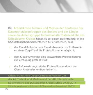22
Die Arbeitskreise Technik und Medien der Konferenz der
Datenschutzbeauftragten des Bundes und der Länder
sowie die Arbeitsgruppe Internationaler Datenverkehr des
Düsseldorfer Kreises halten es bei einem Datentransfer in die
USA datensicherheitsrechtlichen für erforderlich, dass
/
/
/
der Cloud-Anbieter dem Cloud- Anwender zu Prüfzweck-
en einen Zugriff auf die Protokolldaten ermöglicht;
dem Cloud-Anwender eine auswertbare Protokollierung
zur Verfügung gestellt wird;
die Aufbewahrungszeit der Protokolldaten durch den
Cloud- Anwender konfigurierbar ist
Orientierungshilfe Cloud Computing Version 2.0
der AK Technik und Medien und der AG Internationaler
Datenverkehr des Düsseldorfer Kreises Stand 09.10.2014
https://www.datenschutz.hessen.de/download.php?download_ID=318
 