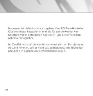 24
Insgesamt ist nicht davon auszugehen, dass US-Amerikanische
Cloud-Anbieter kooperieren und die für den Anwender von
Gesetzes wegen geforderten Kontrollen und Sicherheitsmaß-
nahmen ermöglichen.
Im Zweifel muss der Anwender von einer solchen Beauftragung
Abstand nehmen, will er nicht das bußgeldbewährte Risiko ge-
genüber den eigenen Aufsichtsbehörden tragen.
 